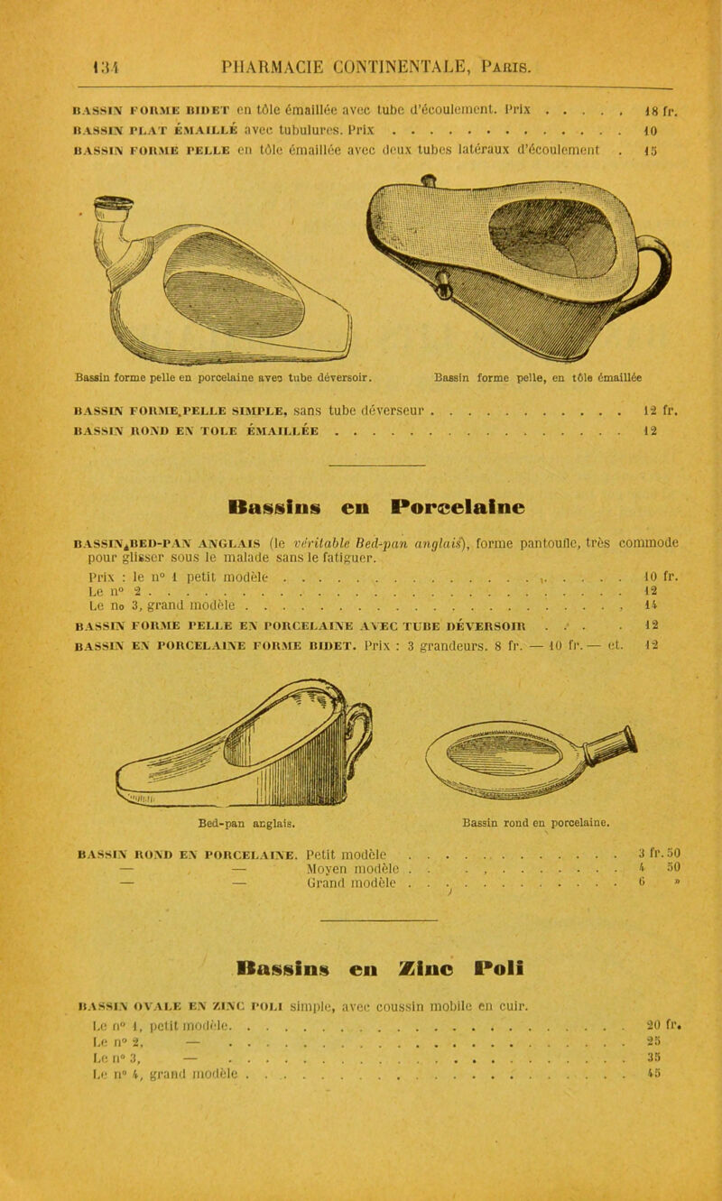 iïassiiv i'ühme bidet en tôle émaillée avec tube d’écoulement. Prix 18 fr. Bassin plat émaillé avec tubulures. Prix 10 bassin formé pelle en tôle émaillée avec deux tubes latéraux d’écoulement . is Bassin forme pelle en porcelaine avec tube déversoir. Bassin forme pelle, en tOle émaillée bassin forme.pelle siMrLE, sans tube dêverseur 12 fl*. BASSIN BOND EN TOLE EMAILLEE 12 Bassins en Porcelaine bassin4bed-pan anglais (le véritable lied-pan anglais), forme pantoufle, très commode pour glisser sous le malade sans le fatiguer. Prix : le n° 1 petit modèle 10 fr. Le n° 2 12 Le n0 3, grand modèle . . . , 14 BASSIN FORME PELLE EN PORCELAINE AVEC TUBE DÉVERSOIR ... .12 bassin en porcelaine foume bidet. Prix : 3 grandeurs. 8 fr. — 10 fr.— et. 12 Bassin rond en porcelaine. bassin rond en porcelaine. Petit modèle 3 fr. 50 . — — Moyen modèle . . . , 4 50 — — Grand modèle 0 » > Bassins en Zinc Poli bassin ovale en zinc poli simple, avec coussin mobile en cuir. Le n° l, petit modèle 20 fr. Le n° 2, — 25 Le n° 3, — 35 Le n° 4, grand modèle . 45