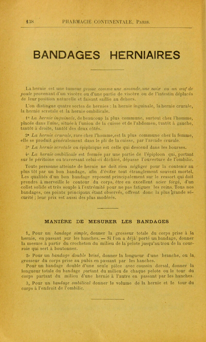 BANDAGES HERNIAIRES La hernie est une tumeur grosse comme une amande, une noix ou un œuf’de poule provenant d’un viscère ou d’une partie de viscère ou de l’intestin déplacés de leur position naturelle et faisant saillie au dehors. L’on distingue quatre sortes de hernies : la hernie inguinale, la hernie crurale, la hernie scrotale et la hernie ombilicale. lu La hernie inguinale, de beaucoup la plus commune, surtout chez l’homme, placée dans Vaine, située à l’union de la cuisse et de l’abdomen, tantôt à gauche, tantôt à droite, tantôt des deux côtés. 2# La hernie crurale, rare chez l’homme,est la plus commune chez la femme, elle se produit généralement dans le pli de la cuisse, par l’arcade crurale. 3° La hernie scrotale ou épiploïque est celle qui descend dans les bourses. 4° La hernie ombilicale est formée par une partie de l’épiploon qui, portant sur le péritoine ou traversant celui-ci déchiré, dépasse l’ouverture de l’ombilic. Toute personne atteinte de hernie ne doit rien négliger pour la contenir au plus tôt par un bon bandage, afin d’éviter tout étranglement souvent mortel. Les qualités d’un bon bandage reposent principalement sur le ressort qui doit prendre à merveille le contour du corps, être en excellent acier forgé, d’un collet solide et très souple à l’extrémité pour ne pas fatiguer les reins. Tous nos bandages, ces points principaux étant observés, offrent donc la plus grande sé- curité ; leur prix est aussi des plus modérés. MANIÈRE DE MESURER LES BANDAGES ia Pour un bandage simple, donner la grosseur totale du corps prise à la hernie, en passant sur les hanches. — Si l’on a déjà porté un bandage, donner la mesure à partir du crocheton du milieu de la pelote jusqu’au trou de la cour- roie qui sert à boutonner. 2» Pour un bandage double brisé, donner la longueur d’une branche, ou la grosseur du corps prise au pubis en passant par les hanches. Pour un bandage double d’une seule pièce avec coussin dorsal, donner la longueur totale du bandage partant du milieu de chaque pelote ou le tour du corps partant du milieu d’une hernie à l’autre en passant par les hanches. 30 Pour un bandage ombilical donner le volume de la hernie et le tour du corps à l’endroit de l’ombilic.