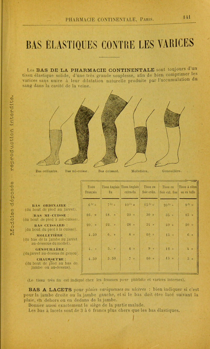Modèles déposes repfod-Lictlon iritèfdltô. BAS ÉLASTIQUES CONTRE LES VARICES Les BAS DE LA PHARMACIE CONTINENTALE sont toujours d’un tissu élastique solide, d’une très grande souplesse, afin de bien comprimer les varices sans nuire à leur dilatation naturelle produite par l'accumulation du sang dans la cavité de la veine. Bas ordinaire. Bas mi-cuisse. Bas cuissard. Molletière. Genouillère. Tissa Français Tissu Anglais fin Tissu Anglais extra-fin Tissu en Soie nrilin. Tissu eu Soie ext. fine Tissu à côtes ou en tulle BAS ORDINAIRE : (du bout de pied au jarret). Gfr» 7f“ » 10f ■ » 15tr >> 20fr » 9fr » Iras mi-cuisse : (du bout de pied à mi-cuis.se). 16. » 18. » 20 » 30 » 35 » 15 » RAS CUISSARD : (du bout du pied à la cuisse). 20. « 22. >» 28 » 34 >> 40 » 20 » MOLLETIÈRE : (du bas de la jambe au jarret au-dessous du mollet). 4.50 6. » 8 » 10 » 1 15 » 6 » GEXOUIIJÆUE : (du jarret au-dessusdn genou). 4. » 5. » G )) 9 » 12 » 4 » ClIAL'fiSET ItE : (du bout de pied au bas de jambe ou au-dessus). 4.50 5.50 7 » 10 » I j » 5 » {Le tissu très lin est indiqué chez les femmes pour phlébite et varices internes). BAS A LACETS pour plaies variqueuses ou ulcères : bien indiquer si c’est pour la jambe droite ou la jambe gauche, et si le bas doit être lacé suivant la plaie, en dehors ou en dedans de la jambe. Donner aussi exactement le siège de la partie malade. Les bas à lacets sont de 3 à G francs plus chers que les bas élastiques. i