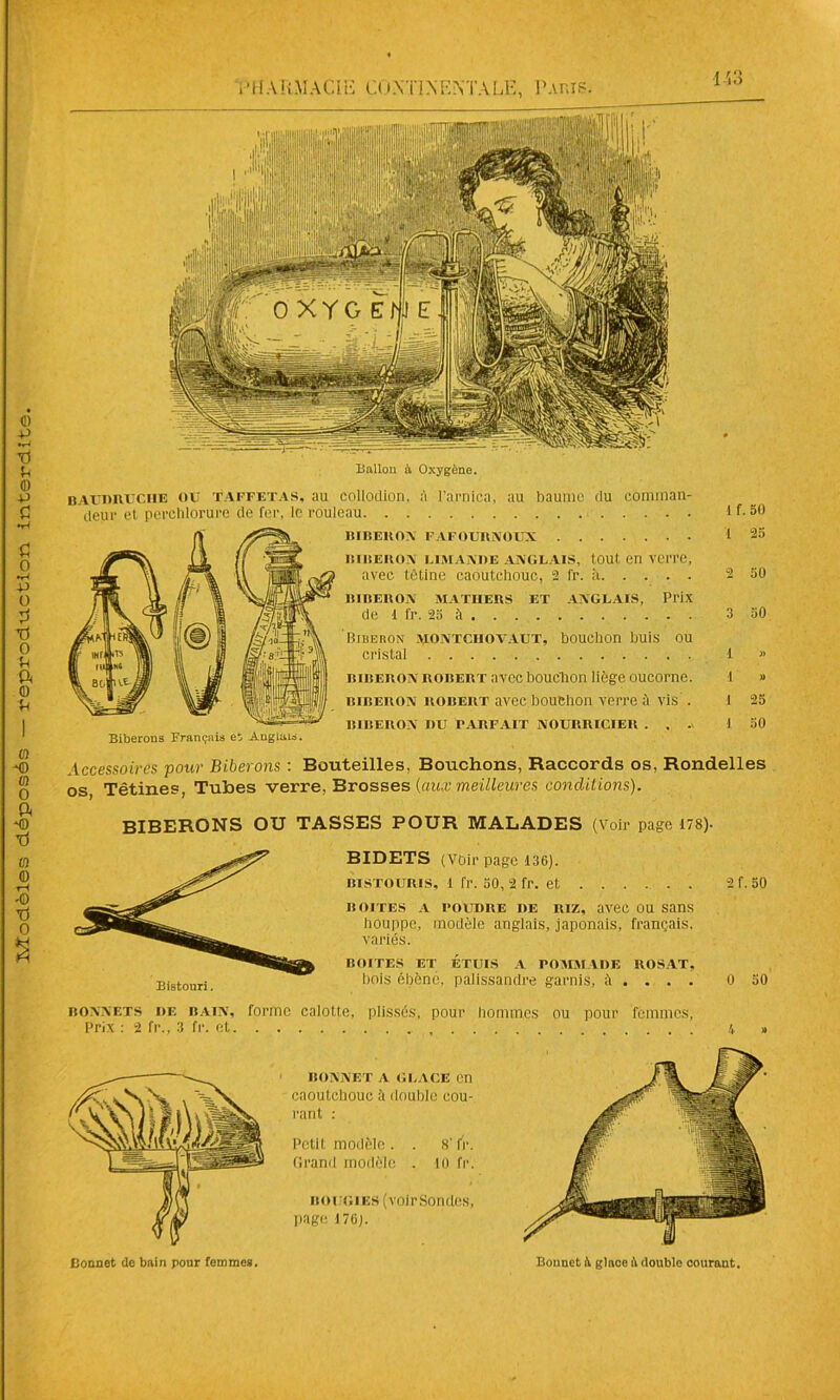 Ballon à Oxygène. baudruche ou taffetas, au collodion. à l'arnica, au baume du comman- deur et perelilorurc de fer, le rouleau 1 f. 50 BIBERON FAFOURNOUX 1 25 BIDETS (Voir page 136). bistouris, 1 fr. 50, 2 fr. et boites a poudre de riz, avec ou sans houppe, modèle anglais, japonais, français, variés. BOITES ET ÉTUIS A POMMADE ROSAT, bois ébène, palissandre garnis, à . . . . 2 f. 50 0 50 bonnets de bain, forme calotte, plissés, pour hommes ou pour femmes, Prix : 2 fr., 3 fr. et \ » Bonnet de bain pour femmes. BONNET A GLACE Cn caoutchouc il double cou- rant : Petit modèle. . 8'fr. Grand modèle . lo fr. boggies (voirSonücs, page 176). Bonnet à glace il double courant.