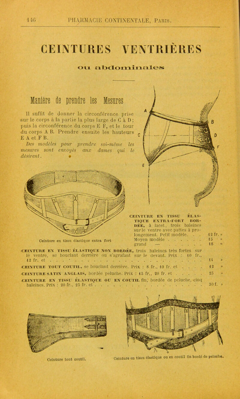 CEINTURES VENTRIERES ou abclomiuales Manière de prendre les Mesures Il suffit de donner la circonférence prise •sur le corps à la partie la plus large de C à D ; puis la circonférence du corps E F, et le tour du corps A B. Prendre ensuite les hauteurs E A et F B. C Des modèles pour prendre soi-même les mesures sont envoyés anx dames qui le désirent. • 12 fr. » 15 » 18 « Ceinture en tissu élastique extra fort CEINTURE EN TISSU ELAS- TIQUE EXTRA-FORT BOR- DÉE, à lacet, trois baleines sur le ventre avec pattes à pro- longement. Petit modèle. . . Moyen modèle grand — ceinture en tissu élastique non bordée, trois baleines très fortes sur lè ventre, sc bouclant derrière ou s’agrafant sur le devant. Prix : 10 fr., 12 fr. et . . . • U » ceinture tout coutil, se bouclant derrière. Prix : 8 fr., 10 fr. et ... . 12 » ceinture satin anglais, bordée peluche. Prix : 15 fr., 20 fr. et 25 » ceinture en tissu Élastique ou en coutil (in, bordée de peluche, cinq baleines. Prix : 20 fr., 25 fr. et 30 f. » Ceinture tout coutil. Ceinturo en tissu élastique ou en coutil fin bordé de peluche.