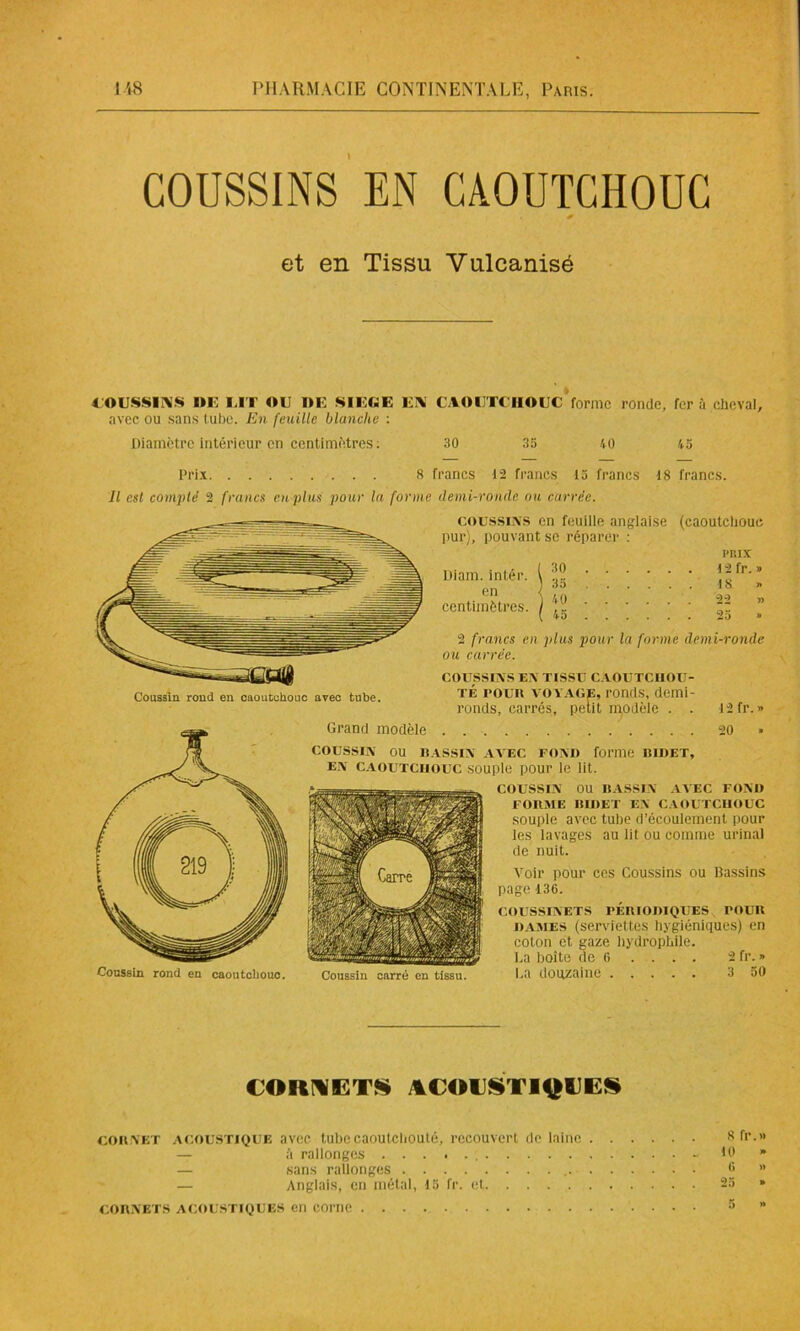 COUSSINS EN CAOUTCHOUC et en Tissu Vulcanisé COUSSINS DE UT OU DE SIEGE EN CAOUTCHOUC forme ronde, fera cheval, avec ou sans tube. En feuille blanche : Diamètre intérieur en centimètres ; 30 35 40 45 Prix. 8 francs 12 francs 15 francs 18 francs. Il est compté 2 francs eu plus pour la forme demi-ronde ou carrée. Coussin rond en caoutchouc avec tube. coussins en feuille anglaise (caoutchouc pur), pouvant se réparer : PRIX Diam. inlér. i fr' ” centimètres. / )- ” 2 francs en plus pour la forme demi-ronde ou carrée. COUSSINS EN TISSU CAOUTCHOU- té roun voyage, ronds, demi- ronds, carrés, petit modèle . . 12 fr. » Grand modèle 20 * COUSSIN ou BASSIN AVEC FOND forme BIDET, en caoutchouc souple pour le lit. Coussin carré en tissu. COUSSIN OU BASSIN AVEC FOND FORME BIDET EN CAOUTCHOUC souple avec tube d’écoulement pour les lavages au lit ou comme urinai de nuit. Voir pour ces Coussins ou Bassins page 136. COUSSINETS PÉRIODIQUES POUR dames (serviettes hygiéniques) en coton et gaze hydrophile. La boite de 6 .... 2 fr. » La douzaine 3 50 CORNETS ACOUSTIQUES cornet acoustique avec tubecaoutciiouté, recouvert de laine Sfr.» à rallonges - 10 * — sans rallonges 0 >' — Anglais, en métal, 15 fr. et 23 * cornets acoustiques en corne 5 »