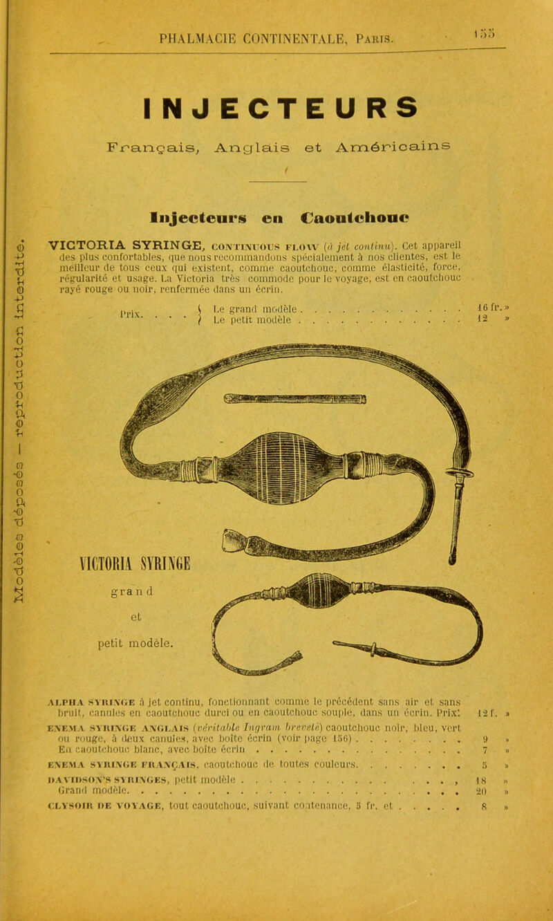 ! INJECTEURS Français, Anglais et Américains r Injecteurs en Caoutchouc VICTORIA SYRINGE, continuous flow (à jet continu). Cet appareil des plus confortables, que nous recommandons spécialement à nos clientes, est le meilleur de tous ceux qui existent, comme caoutchouc, comme élasticité, force, régularité et usage. La Victoria très commode pour le voyage, est en caoutchouc rayé rouge ou noir, renfermée dans un écrin. . ( Le grand modèle 16 fr. » ) Le petit modèle 12 » alpha syiuage à jet continu, fonctionnant comme le précédent sans air et sans bruit, canules en caoutchouc durci ou en caoutchouc souple, dans un écrin. Prix! e.yema syiuage anglais (véritable Ingram breveté) caoutchouc noir, bleu, vert ou rouge, à deux canules, avec boite écrin (voir page 150) En caoutchouc blanc, avec boite écrin E.NEMA SYIUAGE FRANÇAIS, caOUtchOUC de tOUtCS COUlcUl'S davidson’s syiunges, petit modèle Grand modèle 1 2 f. » 9 » 7 » 5 » 18 20 n