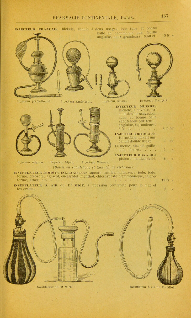 Injecteur Français. Injecteur perfectionné. Injecteur Américain. Injecteur Suisse. injecteur français, nickelé, canule deux usages, lion tube et bonne balle en caoutchouc pur, feuille anglaise, deux grandeurs : 3.50 et. INJECTEUR MIGNON, nickelé, à cuvette, ca- nule double usage, bon tube et bonne balle caoutchouc pur,feuille an glaise, 2 grandeurs : 3 fr. et IN JECTEUR RI J OU à piS- ton mobile,nickelé uni, canule double usage . Le môme, nickelé,guilio- ché, décoré . . . . INJECTEUR MONACO à piston coulant,nickelé. Injecteur mignon. Injecteur bijou. Injecteur Monaco. {Balles en caoutchouc et Canules de rechange). insuffuateur de miOT-lingr ano pour vapeurs médicamenteuses: iode, iodo- forme, créosote, gayacol, euealyptol, menthol, chlorhydrate d’ammoniaque, chloro- forme, éther, etc 4 fr.50 3 50 5 >> G » 12 fr. w Insufflateur du D* Miot. Insufflaient à air du Dr Miot. INSUFFUATEUR A les oreilles. . . air du D1' miot, à pression centripète pour le nez et