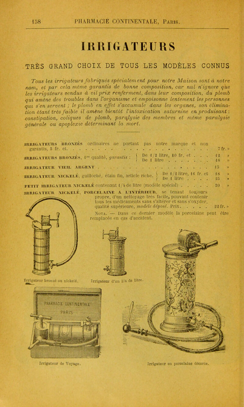IRRIGATEURS TRÈS GRAND CHOIX DE TOUS LES MODÈLES CONNUS Tous les irrigateurs fabriqués spécialement pour notre Maison sont à notre nom, et par cela même garantis de bonne composition, car nul n’ignore que les irrigateurs vendus à vil prix renferment, dans leur composition, du plomb qui amène des troubles dans l’organisme et empoisonne lentement les personnes qui s’en servent ; le plomb en effet s’accumule dans les organes, son élimina- tion étant très faible il amène bientôt l’intoxication saturnine en produisant : constipation, coliques de plomb, parqlysie des membres et même paralysie générale ou apoplexie déterminant la mort. irrigateurs lîROVZÉS ordinaires ne portant pas notre marque et non garantis, 5 fr. et 7 fr. » irrigateurs BROA/.ÉS, l''° qualité, garantis : j j fjt1,!,!'1’6’ 10 fr‘ et * ' ' j* * IRRIGATEUR vieil ARGENT 15 » irrigATEUR NICKELE, guilloclié, étain fin, article riche, j 16 fp- ct *!* ” petit irrigateur nickelé contenant 1/4 de litre (modèle spécial) 20 » Irrigateur bronzé ou nickelé. Irrigateur d'un lit de litre. IRRIGATEUR NICKELÉ, PORCELAINE A L’INTÉRIEUR, Se tenant tOUjOUl’S propre, d’un nettoyage très facile, pouvant contenir tous les médicaments sans s’altérer et sans s’oxyder, qualité supérieure, modèle déposé. Prix 22 fr.» Nota. •— Dans ce dernier modèle la porcelaine peut être remplacée en cas d’accident. Irrigateur de Voyage. Irrigateur en porcelaine décorée.