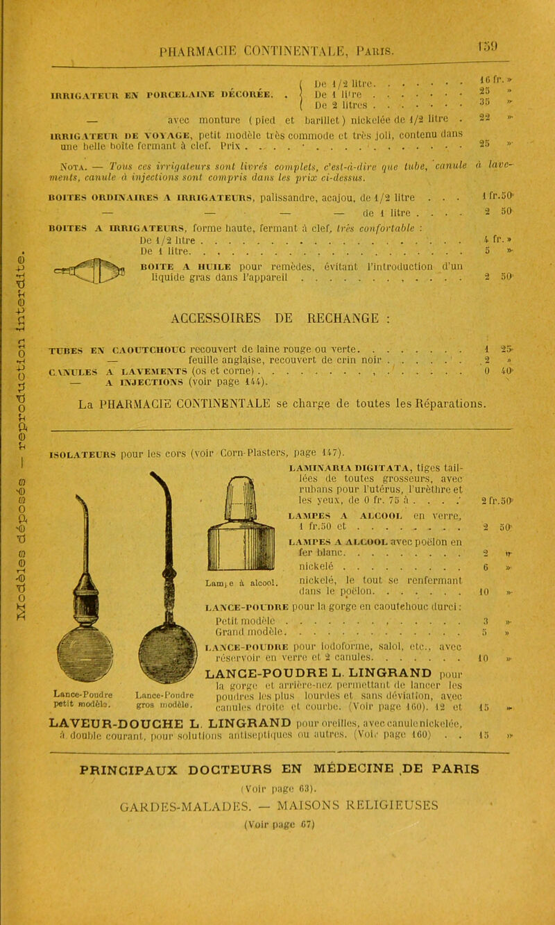 De 1 /2 litre. De 2 litres . — avec monture ( pied et barillet ) nickelée de 1/2 litre . irrigateur de vovage, petit modèle très commode et très joli, contenu dans une belle boite fermant à clef. Prix . . . . • 25 » 35 «■ 22 »• Nota. — Toits ces irriqaleurs sont livres complets, c’esl-à-dirc que tube, canule à lave- ments, canule à injections sont compris dans les prix ci-dessus. boites ordinaires A irrigateurs, palissandre, acajou, dte 1/2 litre . . . 1 fr.50' — — — — de l litre .... 2 50 boites a irrigateurs, forme haute, fermant à clef, très confortable : De 1/2 litre . 4fr. » De l litre 5 »• boite a huile pour remèdes, évitant l’introduction d’un liquide gras dans l’appareil 2 50' ACCESSOIRES DE RECHANGE : Lance-Poudre petit modèle. Lance-Poudre gros modèle. lampes a alcool avec poêlon en fer blanc nickelé Lamie à alcool. nickelé, le tout se renfermant dans le poêlon lance-poudre pour la gorge en caoutehoue durci: Petit modèle Grand modèle. lance-poudre pour iodoforme, salol, etc., avec réservoir en verre et 2 canules LANGE-POUDRE L LINGRAND pour la gorge et arrière-nez permettant de lancer les poudres les plus lourdes et sans déviation, avec canules droite et courbe. (Voir page 100). 12 et LAVEUR-DOUCHE L. LINGRAND pour oreilles, aveceanulenickelée, à double courant, pour solutions antiseptiques ou autres. (Voir page 100) . . 2 ir 0 »- 10 »• 3 »• 5 » i0 »* 45 15 » PRINCIPAUX DOCTEURS EN MÉDECINE DE PARIS (Voir page 03). GARDES-MALADES. - MAISONS RELIGIEUSES (Voir page 07)