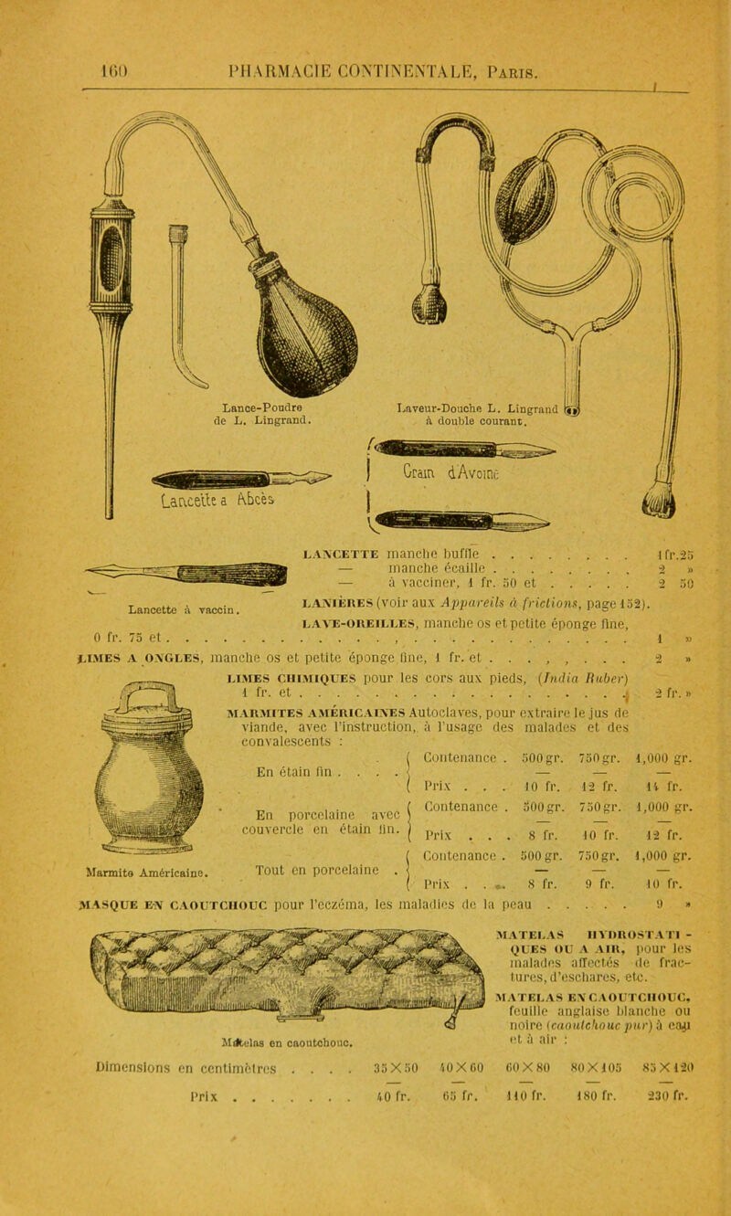 Lancette à vaccin. lancette manche buffle ifr.25 — manche écaille 2 » — à vacciner, I fr. 50 et 2 50 LANIÈRES (voir aux Appareils à frictions, page 152). lave-oreilles, manche os et petite éponge fine. 0 fr. 75 et 1 » limes a ongles, manche os et petite éponge Une, I fr. et . 2 » Marmite Américaine. limes cuimiques pour les cors aux pieds, (India Ruber) l fr. et marmites américaines Autoclaves, pour extraire le jus de viande, avec l’instruction, à l'usage des malades et des convalescents : En étain lin 2 fr. » En porcelaine avec couvercle en étain lin. Tout en porcelaine masque en caoutchouc pour l’eczéma, les maladies de la peau Contenance . 500gr. 750 gr. 1,000 gr. Prix . . . 10 fr. 12 fr. 14 fr. Contenance . 500 gr. 750gr. 1,000 gr. Prix . . . 8 fr. 10 fr. 12 fr. Contenance . 500 gr. 750 gr. 1,000 gr. Prix . . . . 8 fr. 9 fr. 10 fr. ladies de la peau . . . . 9 » Mdtelns en caoutchouc. MATELAS IIYOROSTATl - oues ou a air, pour les malades affectés de frac- tures, d’eschares, etc. MATELAS ENCAOUTCHOUC, feuille anglaise blanche ou noire {caoutchouc par) b cajj et ù air : Dimensions en ccntimclres 35X50 40 X 60 60X80 80X105 83X120 65 fr. Prix 40 fr. 110 fr. 180 fr. 230 fr.