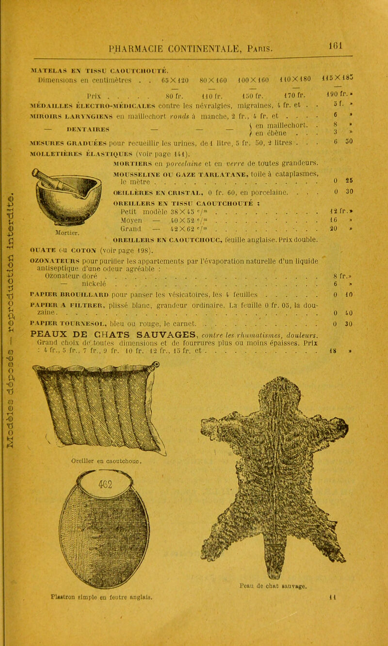 ICI MATELAS EN TISSU CAOUTCHOUTE. Dimensions en centimètres . . 65X120 KO X 160 100X160 1 10X180 115X 185 Prix 80 Tr. 110 fr. 150 fr. 170 fr. médailles électro-médicales contre les névralgies, migraines, 4 fr. et MIROIRS laryngiens en mailleehort ronds A manche, 2 fr., 4 fr. et . . - dentaires - - - $ en I.™illûechorl ) en ebône mesures graduées pour recueillir les urines, de 1 litre, 5 fr. 50, 2 litres . MOLLETIÈRES ÉLASTIQUES (voir page 141). mortiers en porcelaine et en verre de toutes grandeurs. mousseline ou gaze tarlatane, toile à cataplasmes, le mètre oeillères en cristal, 0 fr. 60, en porcelaine. . . ■ OREILLERS EN TISSU CAOUTCHOUTÉ ; Petit modèle 38X 45 c/m . . . Moyen — 40 X 52 c/,ra • . . . . Grand — 42 X 62 e/”1 •. . . oreillers en caoutchouc, feuille anglaise. Prix double. Mortier. 6 » 50 25 30 16 20 OUATE c.u coton (voir page 198).