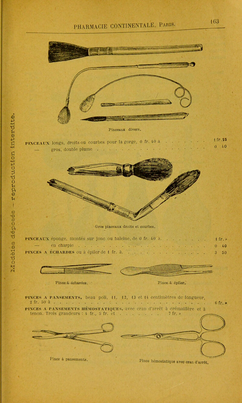 PHARMACIE CONTINENTALE, Paris. 163 Pinceaux divers. pinceaux longs, droits ou courbes pour la gorge, 0 fr. 40 a — gros, double plume pinceaux éponge, montés sur jonc ou baleine, de 0 fr. 40 à 1 fr. » — en charpie 0 40 pinces a échardes ou à épiler de 1 fr. à . . . 3 50 Pince à échartle3. ' Pince à épiler. pinces a pansements, beau poli, il, 12, 13 et 14 centimètres de longueur, â fr. 50 à : 6 fr. » pinces a pansements hémostatiques, avec cran d’arrêt à crémaillère et à