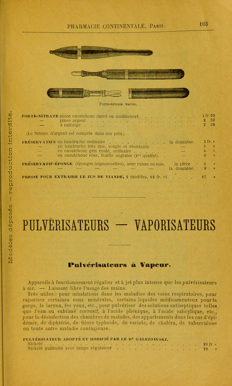 165 Porte-nitrate variés. porte-nitrate pince caoutchouc durci ou maillcchort .. . lfr.50 — pince argent a 50 — à rallonge 3 50 (Le Nitrate d’argent est compris dans ces prix). préservatifs en baudruche ordinaire la douzaine. 3 fr. » — en baudruche très line, souple et résistante ... — 5 » Pulvérisateurs à Vapeur. Appareils à fonctionnement régulier et à jet plus intense que les pulvérisateurs à air. — Laissant libre l’usage des mains. Très utiles : pour inhalations dans les maladies des voies respiratoires, pour vaporiser certaines eaux minérales, certains liquides médicamenteux pour la gorge, le larynx, les yeux, etc., pour pulvériser des solutions antiseptiques telles que l’eau au sublimé corrosif, à l’acide phénique, à l’acide salicylique, etc., pour la désinfection des chambres de malades, des appartements dans les cas d’épi- démie, de diphtérie, de lièvre typhoïde, de variole, de choléra, de tuberculose ou toute autre maladie contagieuse. PULVÉRISATEUR ADOPTÉ ET MODIFIÉ PAR I.E Dr GAUE/.OWSKI. Nickelé 20 fr.» Nickelé guillochô avec lampe régulateur »
