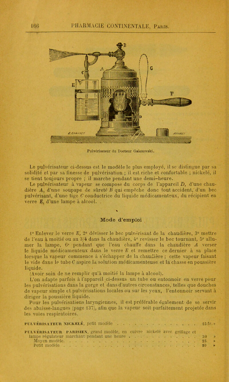 Pulvérisateur du Docteur Galezowski. Le pulvérisateur ci-dessus est le modèle le plus employé, il se distingue par sa solidité et par sa finesse de pulvérisation ; il est riche et confortable ; nickelé, il se tient toujours propre ; il marche pendant une demi-heure. Le pulvérisateur à vapeur se compose du corps de l’appareil D, d’une chau- dière A, d’une soupape de sûreté B qui empêche donc tout accident, d’un bec pulvérisant, d’une tige C conductrice du liquide médicamenteux, du récipient en verre E, d’une lampe à alcool. . Mode d’emploi 1° Enlever le verre E, 2° dévisser le bec pulvérisant de la chaudière, 3° mettre de l’eau à moitié ou au 3/4 dans la chaudière, 4° revisser le bec tournant, 5° allu- mer la lampe, 6° pendant que l’eau chauffe dans la chaudière A verser le liquide médicamenteux dans le verre E et remettre ce dernier à sa place lorsque la vapeur commence à s’échapper de la chaudière ; cette vapeur faisant le vide dans le tube C aspire la solution médicamenteuse et la chasse en poussière liquide. (Avoir soin de ne remplir qu’à moitié la lampe à alcool). L’on adapte parfois à i’appareil ci-dessus un tube ou entonnoir en verre pour les pulvérisations dans la gorge et dans d’autres circonstances, telles que douches de vapeur simple et pulvérisations locales ou sur les yeux, l’entonnoir servant à diriger la poussière liquide. Pour les pulvérisations laryngiennes, il est préférable également de se servir des abaisse-langues (page 137), afin que la vapeur soit parfaitement projetée dans les voies respiratoires. pulvérisateur nickelé, petit modèle 15 fr.» pulvérisateur PARISIEN, grand modèle, en cuivre nickelé avec grillage et lampe régulateur marchant pendant une heure 30 » Moyen modèle 25 » Petit modèle 20 »