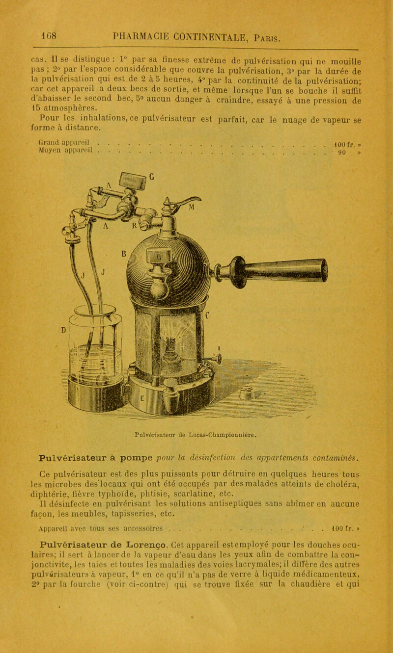 cas. Il se distingue : 1 par sa finesse extrême de pulvérisation qui ne mouille pas ; 2° par l’espace considérable que couvre la pulvérisation, 3U par la durée de la pulvérisai ion qui est de 2 à i> heures, 4° par la continuité de la pulvérisation; car cet appareil a deux becs de sortie, et même lorsque l’un se bouche il suffit d abaisser le second bec, 5° aucun danger à craindre, essayé à une pression de 15 atmosphères. Pour les inhalations, ce pulvérisateur est parfait, car le nuage de vapeur se forme à distance. Grand appareil Moyen appareil too fr. » 90 » Pulvérisateur de Lucas-Cbampiounière. Pulvérisateur à pompe pour la désinfection des appartements contaminés. Ce pulvérisateur est des plus puissants pour détruire en quelques heures tous les microbes des'locaux qui ont été occupés par des malades atteints de choléra, diphtérie, fièvre typhoïde, phtisie, scarlatine, etc. Il désinfecte en pulvérisant les solutions anlisepliques sans abîmer en aucune façon, les meubles, tapisseries, etc. Appareil avec tous ses accessoires ' . . too fr. » Pulvérisateur de Lorenço. Cet appareil estemployé pour les douches ocu- laires; il sert à lancer de la vapeur d’eau dans les yeux afin de combattre la con- jonctivite, les taies et toutes les maladies des voies lacrymales; il diffère des autres pulvérisateurs à vapeur, 1° en ce qu’il n’a pas de verre à liquide médicamenteux, 2° par la fourche (voir ci-contre) qui se trouve fixée sur la chaudière et qui