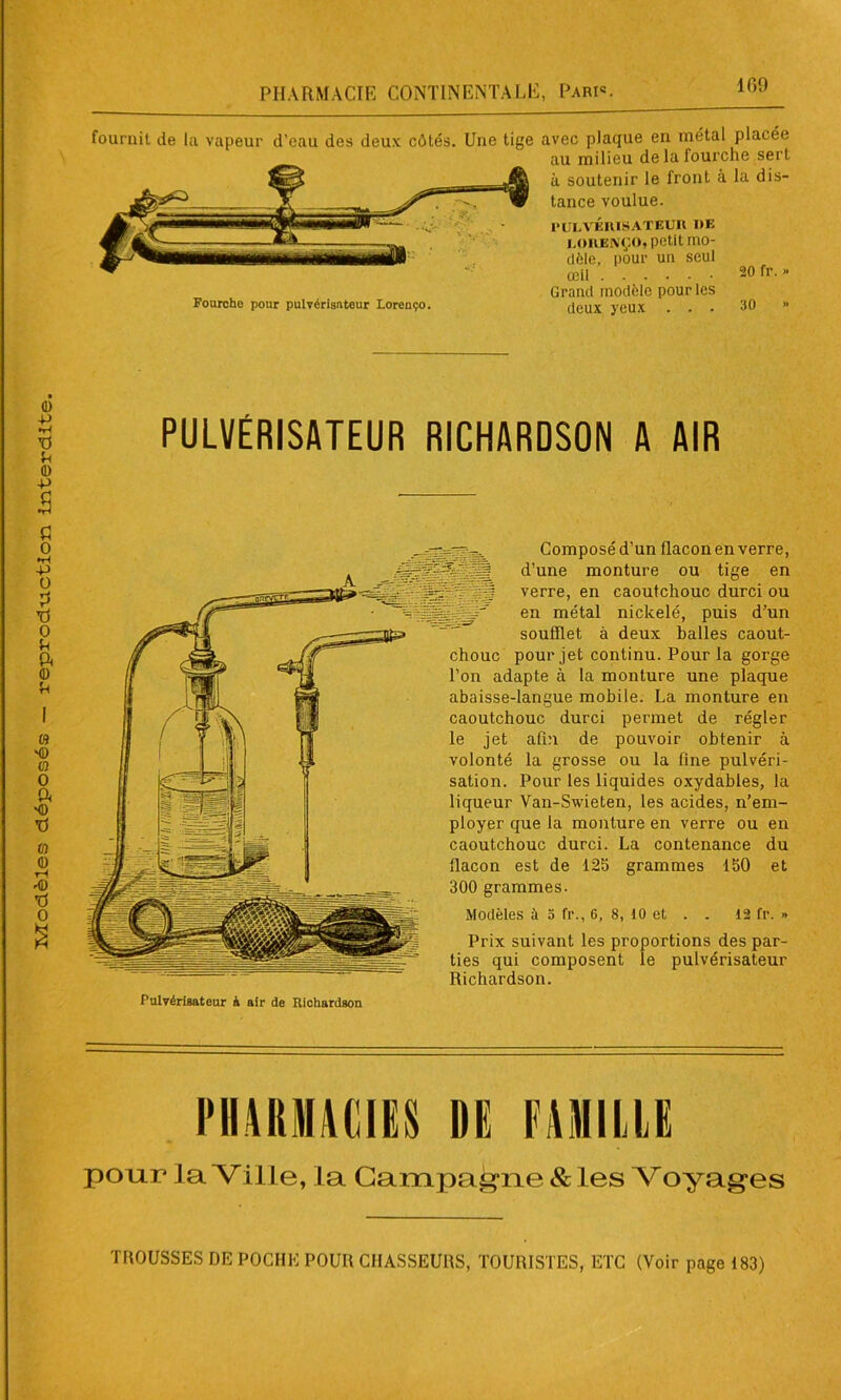 avec plaque en métal placée au milieu de la fourche sert à soutenir le front à la dis- tance voulue. PULVÉRISATEUR !»E i.ORENÇO, petit mo- dèle, pour un seul œil -0 fr. » Grand modèle pour les deux yeux ... 30 ” fournit de la vapeur d’eau des deux côtés. Une tige Fourche pour pulvérisateur Lorenço. PULVÉRISATEUR RICHARDSON A AIR ployer que la monture en verre ou en caoutchouc durci. La contenance du tlacon est de 125 grammes 150 et 300 grammes. Modèles à 3 fr., 6, 8, 10 et . . 12 fr. » Prix suivant les proportions des par- ties qui composent le pulvérisateur Richardson. Pulvérisateur à air de Richardson PHARMACIES DE FAMILLE pour la Ville, la Campagne & les Voyages TROUSSES DE POCHE POUR CHASSEURS, TOURISTES, ETC (Voir page 183)