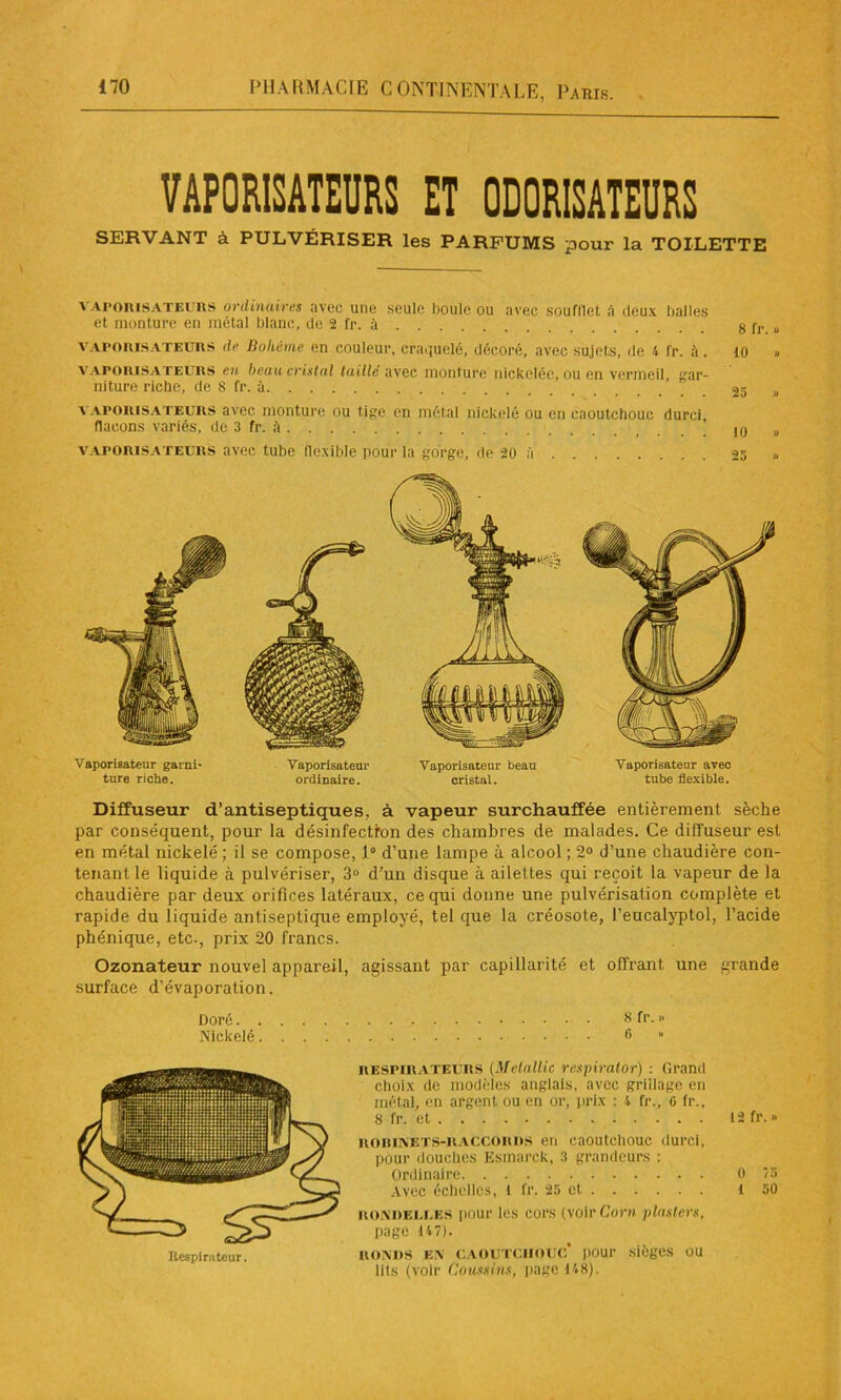 VAPORISATEURS ET ODORISATEURS SERVANT à PULVÉRISER les PARFUMS pour la TOILETTE vaporisateurs ordinaires avec une seule boule ou avec soufflet à deux balles et monture en métal blanc, de 2 fr. à 8 fr. » vaporisateurs de Bohème en couleur, craquelé, décoré, avec sujets, de 4 fr. à. 10 vaporisateurs en beau cristal taillé avec monture nickelée, ou en vermeil, gar- niture riche, de 8 fr. à ’ 25 „ a aporisateurs avec monture ou tige en métal nickelé ou en caoutchouc durci, flacons variés, de 3 fr. à „ vaporisateurs avec tube flexible pour la gorge, de 20 à 25 » Vaporisateur garni* ture riche. Vaporisateur Vaporisateur beau Vaporisateur avec ordinaire. cristal. tube flexible. Diffuseur d’antiseptiques, à vapeur surchauffée entièrement sèche par conséquent, pour la désinfection des chambres de malades. Ce diffuseur est en métal nickelé ; il se compose, 1° d’une lampe à alcool ; 2° d’une chaudière con- tenant le liquide à pulvériser, 3° d’un disque à ailettes qui reçoit la vapeur de la chaudière par deux orifices latéraux, ce qui donne une pulvérisation complète et rapide du liquide antiseptique employé, tel que la créosote, l’eucalyptol, l’acide phénique, etc-, prix 20 francs. Ozonateur nouvel appareil, agissant par capillarité et offrant une grande surface d’évaporation. Doré 8 fr. » Nickelé 6 » RESPIRATEURS (Melallic respirator) : Grand choix de modèles anglais, avec grillage en métal, en argent ou en or, prix : 4 fr., 6 fr., 8 fr. et ROBINETS-RACCORDS en caoutchouc durci, pour douches Esmarck, 3 grandeurs : Ordinaire Avec échelles, l fr. 25 et rondelles pour les cors (voir Corn plaslers, page 147). ronds en caoutchouc* pour sièges ou lits (voir Coussins, page 148). 12 fr.» 0 75 1 50