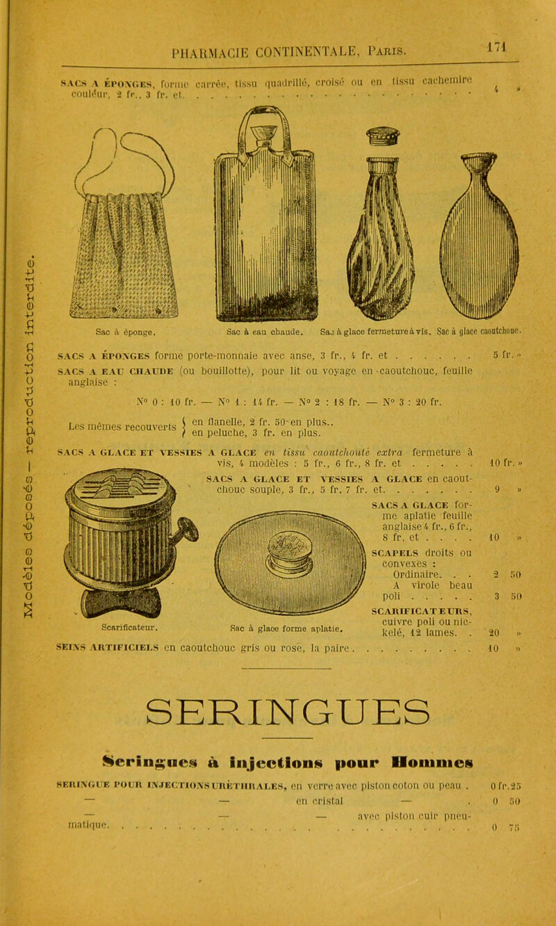 sacs époxc.es, forme carrée, tissu quadrillé, croisé ou en tissu cachemire couléur, 2 fr., 3 fr. et Sac à éponge. Sac à eau chaude. Sac h glace fermeture à vis. Sac à glace caoutchouc. Scarificateur. 8 fr. et . . . . scapels droits ou convexes : Ordinaire. . . A virole beau poli SCARIFICATEURS, „ , , cuivre poli ou nie- Sac à glace forme aplatie. k(;|é, 12 lames. . seixs artificiels en caoutchouc gris ou rose, la paire 10 2 KO 3 30 20 » 10 » SERINGUES Keringncs à injections pour Hommes seringue pour injectionsuhèthrales, en verre avec piston coton ou peau . Ofr.25 — — en cristal — . 0 60 ma tique avec piston cuir pneu- 0 73