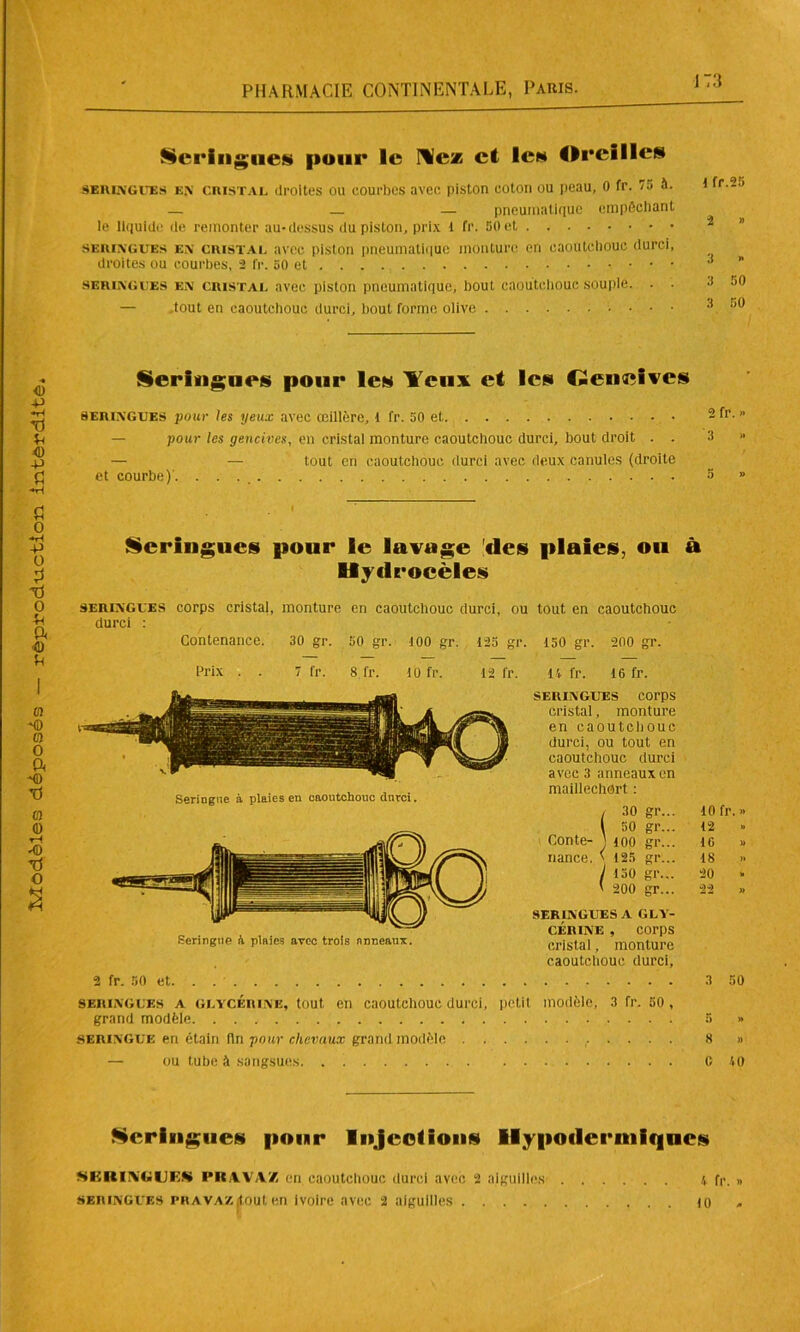 Seringues pour le Ne* et le» Oreilles seringues en CRISTAL droites ou court)es avec piston coton ou peau, 0 fr. 7a à. i fr --’ — — pneumatique empêchant le liquide de remonter au-dessus du piston, prix 1 fr. 50et i ” seringues en cristal avec piston pneumatique monture en caoutchouc durci, droites ou courbes, 2 fr. 50 et ... . •* * seringues en cristal avec piston pneumatique, bout caoutchouc souple. . . 50 Seringue» pour le» Yeux et les Cieiiîîives seringues pour les yeux avec œillère, 1 fr. 50 et - I1’- ” — pour les gencives, en cristal monture caoutchouc durci, bout droit . . 3 » — — tout en caoutchouc durci avec deux canules (droite et courbe)'. 5 » Seringue à plaies en caoutchouc durci. D maillechort : , 30 gr... 10 fr. » l 50 gr... 12 Conte- J ioo gr... 10 » nance. ' 125 gr... 18 « J 150 gr... 20 ‘ ' 200 gr... 22 » SERINGUES A GLY- CERINE , corps Seringue il plaie? avec trois nDceaux. cristal monture caoutchouc durci, 2 fr. 50 et. . 3 50 seringues a glycérine, tout, en caoutchouc durci, petit modèle, 3 fr. 50, grand modèle 5 » seringue en étain fin pour chevaux grand modèle 8 » — ou tube à sangsues C 40 Seringue» pour Injection» Hypodermiques SKRIIVCiUES PRAVAZ en caoutchouc durci avec 2 aiguilles 1 fr. » seringues phava/. (tout en Ivoire avec 2 aiguilles 10