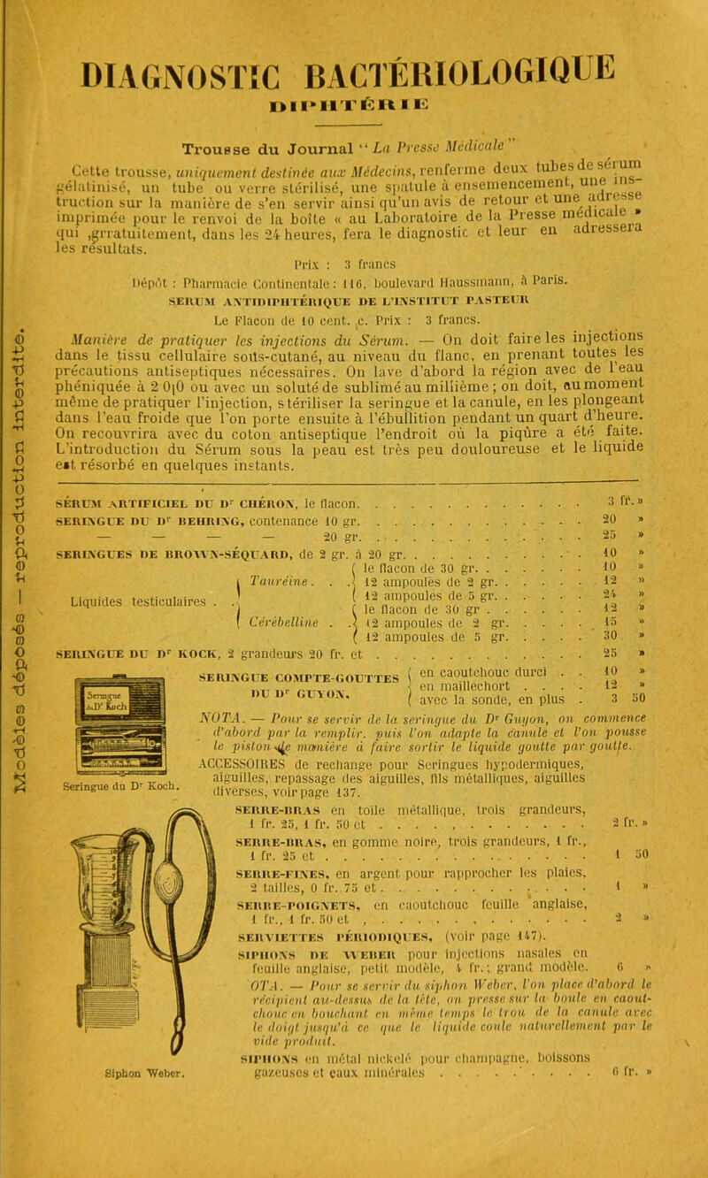 DIAGNOSTIC BACTÉRIOLOGIQUE DIPHTÉR ÏE Trousse du Journal “ La Presse Medicale Cette trousse, uniquement destinée aux Médecins, renferme deux tubes de sérum gélatinisé, un tube ou verre stérilisé, une spatule à ensemencement, un - traction sur la manière de s’en servir ainsi qu’un avis de retour et une a - • imprimée pour le renvoi de la boîte « au Laboratoire de la Presse meaica » qui jgrratuitement, dans les 24 heures, fera le diagnostic et leur en adiessex les résultats. Prix : 3 francs Dépôt : Pharmacie Continentale: 116, boulevard Haussmann, îi Paris. SERUM ANTIDIPHTERIQUE DE L’INSTITUT PASTEUR Le Flacon de 10 cent. c. Prix : 3 francs. Manière de pratiquer les injections du Sérum. — On doit faire les injections dans le tissu cellulaire soits-cutané, au niveau du flanc, en prenant toutes les précautions antiseptiques nécessaires. On lave d’abord la région avec de 1 eau même de pratiquer l’injection, stériliser la seringue et la canule, en les plongeant dans l’eau froide que i’on porte ensuite à l’ébullition pendant un quart d’heure. On recouvrira avec du coton antiseptique l’endroit où la piqûre a été faite. SERINGUE COMPTE-GOUTTES DU I)' GUY ON. en maillechort . . . avec la sonde, en plus 12 » 3 50 |eaT,&ULflB'| Seringue du D Koch. NUTA. — Pour se servir de la seringue du l)v Guy on, on il’abord par la remplir, puis Ton adapte la canule el le pistonmanière à faire sortir le liquide goutte pa ACCESSOIRES de rechange pour Seringues hypodermiques, aiguilles, repassage des aiguilles, fils métalliques, aiguilles diverses, voir page 137. commence on pousse goutte. Siphon Weber. serre-bbas en toile métallique, trois grandeurs, l fr. 25, l fr. 50 et . . . . , 2 fr. » serre-bras, en gomme noire, trois grandeurs, l fr., 1 fr. 25 et I 50 serre-fines, en argent pour rapprocher les plaies, 2 tailles, 0 fr. 75 et i » f serre-poignets, en caoutchouc feuille anglaise, 1 fr., 1 fr. 50 et 2 » SERVIETTES PERIODIQUES, (voir page 147). siphons de yveber pour injections nasales en feuille anglaise, petit modèle, 4 fr. ; grand modèle. 0 « OTA. — Pour se servir du siphon Weber, Ton place d’abord le récipient au-dessus delà lèle, on presse sur la boule en caout- chouc en bouchant en même temps le. trou île la canule arec le doigt, jusqu’à ce que. le liquide coule naturellement par le ville produit. siphons en métal nickelé pour champagne, boissons gazeuses et eaux minérales • . • \ G fr. »