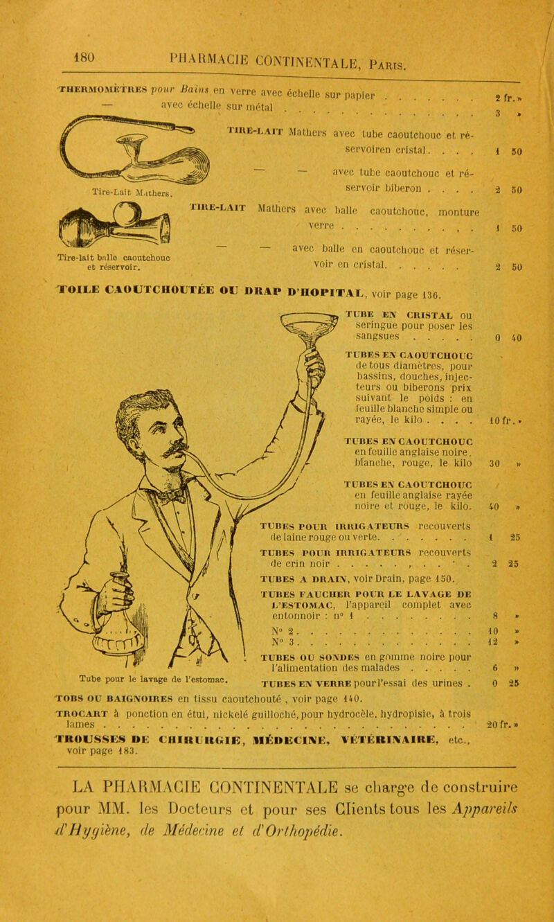 'THERMOMÈTRES pour Bains cri verre avec échelle sur papier — avec échelle sur métal Tire-lait balle caoutchouc et réservoir. tire-lait Mathcrs avec lube caoutchouc et ré- servoiren cristal.... ~ avec tube caoutchouc et ré- servoir biberon .... tire-lait Mathcrs avec balle caoutchouc, monture verre avec balle en caoutchouc et réser- voir en cristal. . . . TOILE CAOUTCHOUTÉE OU DIIAP D HOPITAL, voir page 136. Tube pour le lavage de l’estomac. TUBE EN CRISTAL OU seringue pour poser les sangsues TUBES EN CAOUTCHOUC de tous diamètres, pour bassins, douches, injec- teurs ou biberons prix suivant le poids : en feuille blanche simple ou rayée, le kilo .... TUBES EN CAOUTCHOUC en feuille anglaise noire, branche, rouge, le kilo TUBES EN CAOUTCHOUC en feuille anglaise rayée noire et rouge, le kilo. tubes pour irrigateurs recouverts de laine rouge ou verte tubes pour irrigateurs recouverts de crin noir , . . • . tubes a drain, voir Drain, page 150. TUBES FAUCHER POUR LE LAVAGE DE L’estomac, l’appareil complet avec entonnoir : n 1 N° 2 N» 3 tubes ou sondes en gomme noire pour l’alimentation des malades tubes en verre pourl’essai des urines . tors ou baignoires en tissu caoutchouté , voir page 140. trocart 0 ponction en étui, nickelé guilloché, pour hydrocèle, hydropisic, trois lames TROUSSES DE CHIRURGIE, MÉDECINE, VÉTÉRINAIRE, etc., voir page 183. 2 fr. » 3 . 1 50 2 50 1 50 2 50 0 40 10 fr. • 30 .» 40 » 1 25 2 25 10 « 12 » 6 » 0 25 20 fr. » LA PHARMACIE CONTINENTALE se charg-e de construire pour MM. les Docteurs et pour ses Clients tous les Appareils d'Hygiène, de Médecine et d'Orthopédie.