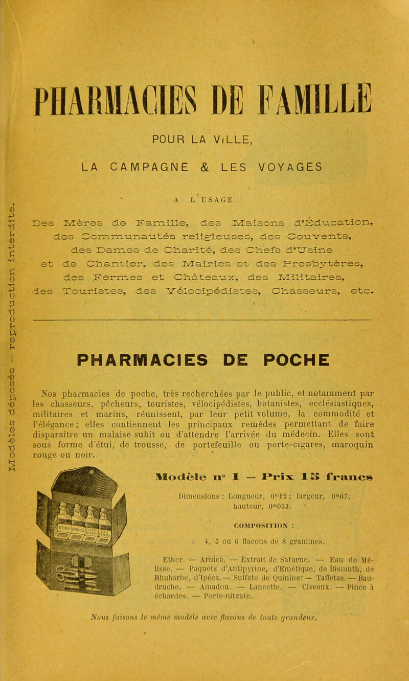 POUR LA ViLLE, LA CAMPAGNE & LES VOYAGES * A L’USAGE Des Mères de Da.rn.ille, des Maisons d’Dd'u.cation» des Communautés religieuses, des Couvents, des Dames de Olcarité, des Cîiefs d’XJsine et de Cliantier, des Mairies et des Presbytères, militaires et marins, réunissent, par leur petit volume, la commodité et l’élégance; elles contiennent les principaux remèdes permettant de faire disparaître un malaise subit ou d’attendre l’arrivée du médecin. Elles sont sous forme d'étui, de trousse, de portefeuille ou porte-cigares, maroquin rouge ou noir. ^Modèle o° 1 — ï*i‘ix 1 îî francs Dimensions: Longueur, 0T2; largeur, 0m07; hauteur, 0'033. COMPOSITION : 4, s ou G llaeons de 8 grammes. Ether. — Arnica. — Extrait de Saturne. — Eau de Mé- lisse. — Paquets d’Antipyrine, d’Emétiquc, de bismuth, de Rhubarbe, d’ipéca.— Sulfate de Quinine:— Taffetas.— Bau- druche. — Amadou. — Lancette. — Ciseaux. — Pince à échardes. — Porte-nitrate. Nous faisons le meme modèle avec flacons de toute grandeur.