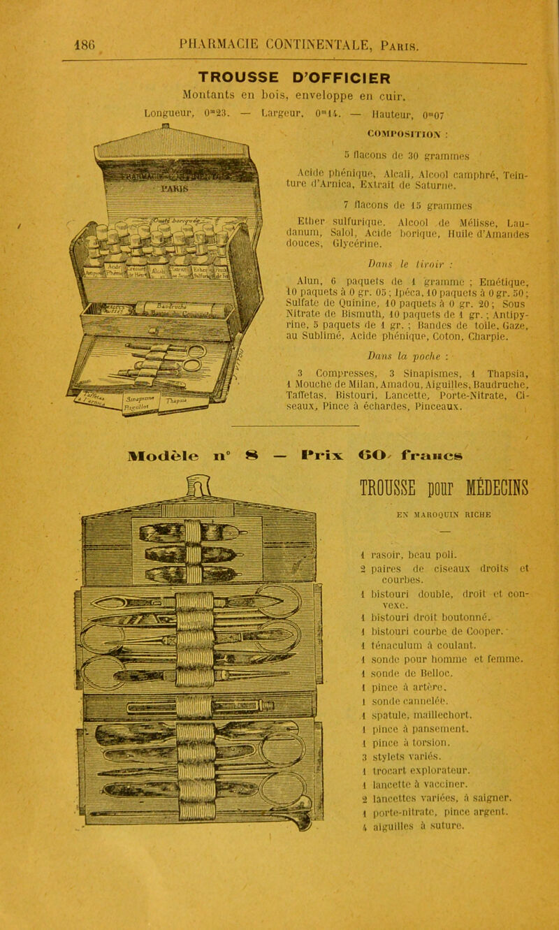 TROUSSE D’OFFICIER Moulants en bois, enveloppe en cuir. Longueur, 0“23. — Largeur. om 14. — Hauteur, 0™07 COMPOSITION : 5 flacons de 30 grammes Acide phénique, Alcali, Alcool camphré, Tein- ture (l’Arnica, Extrait de Saturne. 7 llacons de 15 grammes Ether sulfurique. Alcool de Mélisse, Lau- danum, Salol, Acide borique. Huile d’Ainandes douces, Glycérine. Dans le tiroir : Alun, 0 paquets de 1 gramme ; Emétique, 10 paquets à 0 gr. 05 ; Ipéca, 10 paquets à 0 gr. 50 ; Sulfate de Quinine, 10 paquets O 0 gr. 20; Sous Nitrate de Bismuth, 10 paquets de l gr. ; Antipy- rine, 5 paquets de i gr. ; Bandes de toile. Gaze, au Sublimé, Acide phénique, Coton, Charpie. Dans la poche : 3 Compresses, 3 Sinapismes, 1 Thapsia, l Mouche de Milan, Amadou, Aiguilles, Baudruche, Taffetas, Bistouri, Lancette, Porte-Nitrate, Ci- seaux, Pince à échardes. Pinceaux. Modèle n° S — Prix GO francs TROUSSE pour MÉDECINS EN MAROQUIN RICHE 1 rasoir, beau poli. 2 paires de ciseaux droits et courbes. 1 bistouri double, droit et con- vexe. 1 bistouri droit boutonné. 1 bistouri courbe de Cooper. 1 ténaculum à coulant, l sonde pour homme et femme. 1 sonde de Belloc. 1 pince à artère. 1 sonde cannelée. 1 spatule, maillechort. l pince à pansement, l pince à torsion. 3 stylets variés. l trocart explorateur. 1 lancette à vacciner. 2 lancettes variées, à saigner, l porte-nitrate, pince argent. 4 aiguilles à suture.