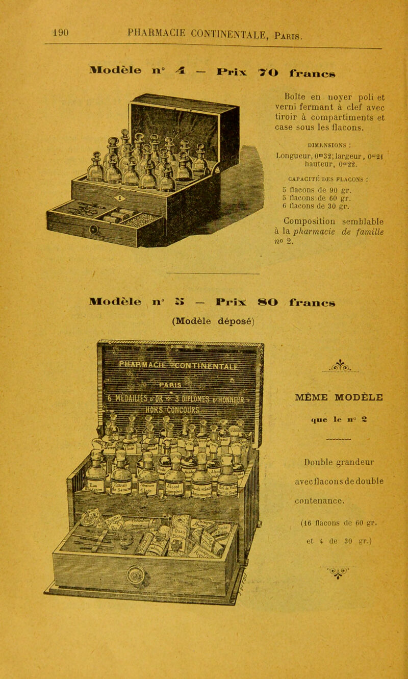 Modèle 11“ 4 - Prix 70 francs Boîte en noyer poli et verni fermant à clef avec tiroir à compartiments et case sous les flacons. DIMENSIONS : Longueur,O^;largeur, hauteur, 0“22. CAPACITÉ DES FLACONS : o flacons de 90 gr. 5 llaeons de 60 gr. 6 llaeons de 30 gr. Composition semblable à la pharmacie de famille n° 2. Modèle n îî — Prix 80 francs (Modèle déposé) MÊME MODÈLE i|ue le n 2 Double grandeur avec flacons de double contenance. (16 llaeons de 60 gr. et 4 de 30 gr.)