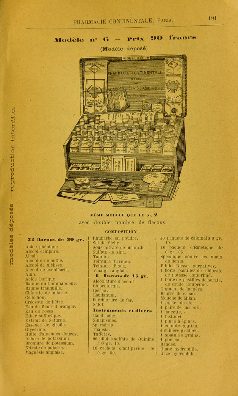 32 flacons de 30 gr. Acide phonique. Alcool camphré. Alcali. Alcool de menthe. Alcool de mélisse. Alcool de cochléaria. Alun. Acide borique. Baume du Commandeur. Baume tranquille. Chlorate de potasse. Collodion. Créosote de hêtre. Eau de fleurs d’oranger. Eau de roses. Ether sulfurique. Extrait de Saturne. Essence, de girofle. Glycérine. Huile d'amandes douces, lodure de potassium. Bromure dé potassium. N'trate de potasse. Magnésie anglaise. COMPOSITION : I Rhubarbe en poudre. Sel de Vichy. Sous-nitrate de bismuth. Sulfate de zinc. Tannin. Teinture d’arnica. Teinture d’iode. Vinaigre anglais. fl flacons de 15 gr. Alcoolalure d’aconit. Chloroforme. Ipécac. Laudanum. Perchlorure de fer. Salol. Instruments et divers Baudruche. Sinapismes. Sparadrap. Thapsla. Taffetas. 20 pilules sulfate de ouinine il 0 gr. HJ. H) cachets d’antipyrine de 0 gr. 50. 10 paquets de calomel à 0 gr. 10. 10 paquets d’Émétique de 0 gr. 05. Spécifique contre les maux de dents. Pilules Russes purgatives, l boite pastilles de chlorate de potasse comprimé, l boîte de pastilles de borate. de soude comprimé. Onguent de la mère. Beurre de cacao. Mouche de Milan, i porte-nitrate. 1 paire de ciseaux. 1 lancette. • t bistouri. I pince ît épines, l compte-gouttes. 1 cuillère graduée, i spatule à grains, i pinceau. Bandes. Ouate hydrophile. Gaze hydrophile.
