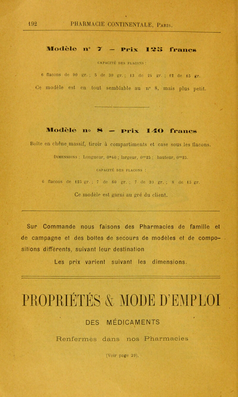 Modèle il0 T — Prix 1?ÏS> francs CAPACITÉ DES Kl. A CO NS : fi flacons de 90 gr. ; 5 de 30 gr. ; 13 de 24 gr. ; 12 de 13 gr. Ce modèle est en tout semblable au n° 8, mais plus petit. Modèle no H — prix 1 50 francs Boîte en chêne, massif, tiroir à compartiments et case sous les llacons. Dimensions : Longueur, ono ; largeur, 0‘25 ; hauteur, om25. CAPACITÉ DES FLACONS : G flacons de 123 gr..; 7 de 60 gr. ; 7 de 30 gr. ; 8 de 13 gr. Ce modèle est garni au gré du client. Sur Commande nous faisons des Pharmacies de famille et de campagne et des boites de secours de modèles et de compo- sitions différents, suivant leur destination Les prix varient suivant les dimensions. DES MÉDICAMENTS ♦ Renfermés dans nos Pharmacies (Voir page 39),