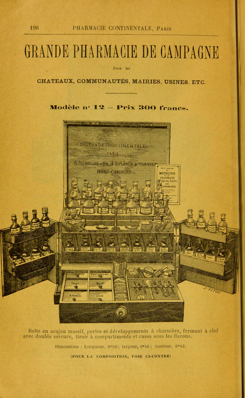 GRANDE PHARMACIE DE CAMPAGNE Pour les CHATEAUX, COMMUNAUTÉS, MAIRIES, USINES, ETC. Modèle n° 12 - Prix 300 francs. Moite en acajou massif, portes et développements à charnière, fermant à clef avec double serrure, tiroir à compartiments et cases sous les flacons. Dimensions : Longueur, OmiiO ; largeur, 040 ; hauteur, 0ml2 (POUR LA COMPOSITION, VOIR CI-CONTRE)