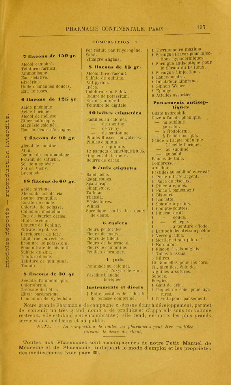 Alcool camphré. Teinture d’arnica. Ammoniaque. Eau sédative. Glycérine. Huile d’amandes douces. Eau de roses. Acide phénique. Acide borique. Alcool de mélisse. Ether sulfurique. Magnésie calcinée. Alcool de menthe. Alun. A'itrate de potasse. Perchlorure de fer.' Rhubarbe pulvérisée. Bromure de potassium. Sous-nitrate de bismuth. Sulfate de zinc. Teinture d’iode. Teinture de quinquina. Tannin. 8 flacons (le 30 yr. A cé ta te d’a m mon i a que. Chloroforme. Créosote de hêtre. Elixir parégorique. Laudanum de Sydenham. COMPOSITION : Fer réduit par l’hydrogène. Salol. Vinaigre Anglais. 8 flacons de 15 gr. Alcoolature d’aconit. Sulfate de quinine. Antipyrine. Ipéca. Iodoforme ou Salol. Iodure do potassium. Kermès minéral. Teinture de digitale. 10 boîtes étiquetées Pastilles au calomel. — de menthe. — de Vichy. — de santonine. Pilules d’opium. — de quinine. 12 paquets d’émétique à 0,05, Fleurs pectorales. Fleurs de mauve. Fleurs de tilleul. Fleurs de bourrache. Fleurs de camomille. Feuilles d’oranger. 4 pots Pommade au calomel. — à l’oxyde de zinc. Vaseline blanche. — boriquée. Instruments et divers 1 Boite pastilles de Chlorate de potasse comprimé. l Thermomètre maxima. l seringue Pravaz pour injec- tions hypodermiques. 1 Seringue antiseptique pour le Sérum du Dr Roux. 1 Seringue à injections. 1 Lance-poudre. 1 Inhalateur Lingrand. 1 Siphon Weber, l Eponge. G Attelles assorties. Pansements antisep- tiques Ouate hydrophile. Gaze à l’acide phénique. — au sublimé. — au salol. — ;i l’iodoforme. — ii l’acide borique. Bande à l’acide phénique. — à l’acide borique. — au sublimé. I Lampeàalcooletson poêlon. 1 Verre gradué,, i Mortier et son pilon. I Entonnoir, l Flacon à sels anglais, a Tubes à essais. G Filtres. 12 Rondelles pour les cors. Fil, aiguilles, épingles. Aiguilles à sutures. Sondes. Bogies. l Gant de crin, i Paquet de soie pour liga- tures. l Cuvette pour pansement. Notre grande Pharmacie de campagne ci-dessus étant à développement, permet de contenir un très grand nombre de produits et d’appareils sous un volume restreint, elle es! donc peu encombrante ; elle rend, en outre, les plus grands services aux médecins et au public. NOTA. — La composition de toutes les pharmacies peut être modifiée suivant le. désir dn client. Toutes nos Pharmacies sont accompagnées de notre Petit Manuel de Médecine et de Pharmacie, indiquant le mode d’emploi et les jiropriétés des médicaments (voir page 39).