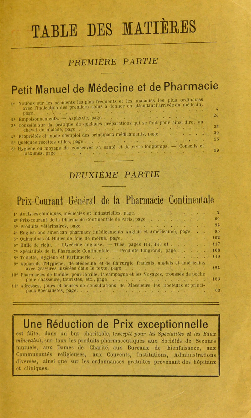 TABLE DES IATIÈEES PREMIÈRE PARTIE Petit Manuel de Médecine et de Pharmacie <0 votions sur les accidents les plus fréquents et les maladies les plus ordinaires avec l'indication des premiers soins donner en attendant 1 arrivée du médecin, page. 2 Empoisonnements. — Asphyxie, page .... 3« conseils sur la pratique de quelques préparations qui se Tont pour ainsi dire, au chevet du malade, page 4» Propriétés et mode d’emploi des principaux médicaments, page . 5° Quelques recettes utiles, page 6» Hygiène ou moyens de conserver sa santé et de vivre longtemps, maximes, page Conseils et 4 26 35 39 56 59 DEUXIÈME PARTIE Prix-Courant Général de la Pharmacie Continentale f Analyses chimiques, médicales et industrielles, page 2 2» Prix-courant de la Pharmacie Continentale de Paris, page c . . 69 3° Produits vétérinaires, page 94 4° English and american pharmacy (médicaments Anglais et Américains), page. . . 95 5° Quinquinas et Huiles de foie de morue, page 102 6° Huile de ricin. -• Glycérine anglaise. — Thés, pages 111, 113 et . . . . . 117 7» Spécialités de la Pharmacie Continentale. — Produits Ltngrand, page. .... 108 8° Toilette, Hygiène et Parfumerie H 9 9° Appareils d’Hygiène, de Médecine et de Chirurgie français, anglais et américains avec gravures insérées dans le texte, page 124 10° Pharmacies de famille,-pour la ville, la campagne et les Voyages, trousses de poche pour chasseurs, touristes, etc., page 183 11° Adresses, jours et heures de consultations de Messieurs les Docteurs et princi- paux Spécialistes, page 63 Une Réduction de Prix exceptionnelle est faite, dans un but charitable, (excepté pour les Spécialités et les Eaux minérales), sur tous les produits pharmaceutiques aux Sociétés de Secours mutuels, aux Dames de Charité, aux Bureaux de bienfaisance, aux Communautés religieuses, aux Couvents, Institutions, Administrations diverses, ainsi que sur les ordonnances gratuites provenant des hôpitaux et cliniques.