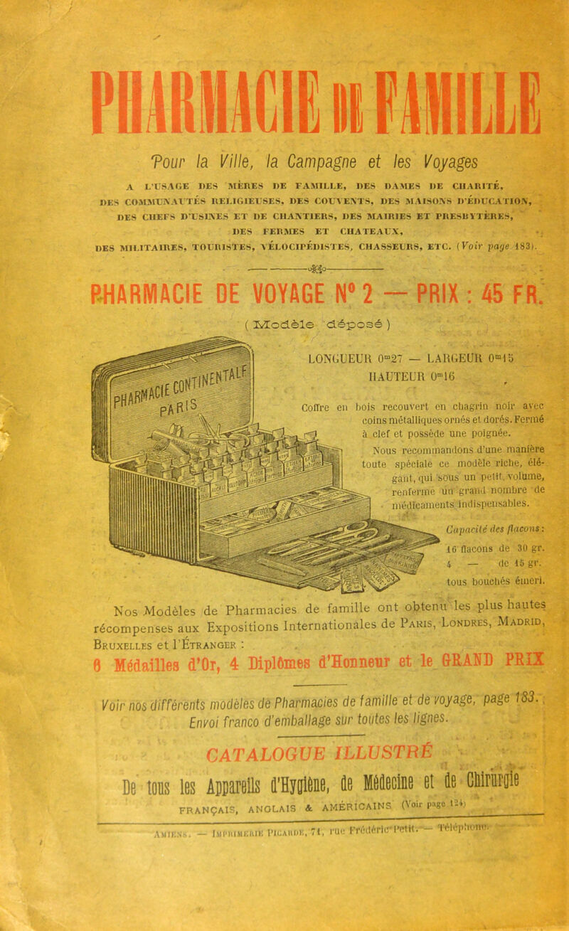 Tour la Ville, la Campagne et les Voyages A L'USAGE DES MÈRES DE FAMILLE, DES DAMES DE CHARITÉ, DES COMMUNAUTÉS RELIGIEUSES, DES COUVENTS, DES MAISONS D’ÉDUCATION, DES CHEFS D’USINES ET DE CHANTIERS, DES MAIRIES ET PRESBYTÈRES,' DES FERMES ET CHATEAUX, DES MILITAIRES, TOURISTES, YliLOCIPF.DISTES, CHASSEURS, ETC. (Voir paye 183). -4Sp- PHARMACIE DE VOYAGE N°2 - PRIX : 45 FR. ( Modèle déposé ) LONGUEUR 0m27 — LARGEUR 0m1o HAUTEUR 0m16 r Coffre en bois recouvert en chagrin noir avec coins métalliques ornés et dorés. Fermé à clef et possède une poignée. Nous recommandons d’une manière toute spéciale ce modèle riche, élé- gant, qui sous un petit volume, renferme un grand nombre de médicaments indispensables. Capacité îles /laçons : tG flacons de 30 gr. i — de 15 gr. tous bouchés émeri. Nos .Modèles de Pharmacies de famille ont obtenu les plus hautes récompenses aux Expositions Internationales de Paris, Londres, Madrid, Bruxelles et I’Étranger : 0 Médailles d’Or, 4 Diplômes d’Hoimeur et le GRAND PRIX Voir nos différents modèles de Pharmacies de famille et de voyage, page 183. Envoi franco d'emballage sur toutes les lignes. CATALOGUE ILLUSTRÉ • De tous les Appareils û’Hygiene, 4e MêJecine et ie CMriiroie FRANÇAIS, ANGLAIS &. AMÉRICAINS (Voir page 12*/ ' ' J Amiens. hll'lllMEUIE UUE picahdk, 71, rue Frédéric*Pctttv Téléphon-.