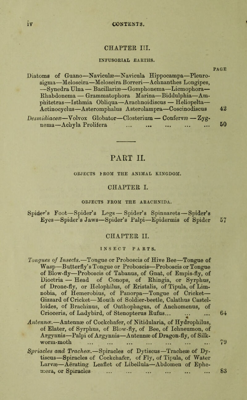 CHAPTER III. INFUSORIAL EARTHS. Diatoms of Guano—Naviculae—Navicula Hippocampa—Pleuro- sigma—Meloseira—Meloseira Borreri—Achnanthes Longipes, —Synedra Ulna — Bacillar ise—Gomphonema—Licmophora— Rhabdonema — Grammatopbora Marina—Biddulphia—Am- phitetras—Isthmia Obliqua—Arachnoidiscus — Heliopelta— Actinocyclus—Asteromphalus Asterolampra—Coscinodiscus Desmidiacece—Yolvox Globator—Closterium — Confervae — Zyg- nema—Achy la Prolifera ... PART II. OBJECTS 1 ROM THE ANIMAL KINGDOM. CHAPTER I. OBJECTS FROM THE ARACHNIDA. Spider’s Foot—Spider’s Legs—Spider’s Spinnarets—Spider’s Eyes—Spider’s Jaws—Spider’s Palpi—Epidermis of Spider CHAPTER II. INSECT PARTS. Tongues of Insects.—Tongue or Proboscis of Hive Bee—Tongue of Wasp—Butterfly’s Tongue or Proboscis—Proboscis or Tongue of Blow-fly—Proboscis of Tabanus, of Gnat, of Empis-fly, of Dioctria — Head of Conops, of Rhingia, or Syrphus, of Drone-fly, or Helophilus, of Eristalis, of Tipula, of Lim- nobia, of Hemerobius, of Panorpa—Tongue of Cricket— Gizzard of Cricket—Mouth of Soldier-beetle, Calathus Castel- loides, of Brachinus, of Onthophagus, of Anchomenus, of Crioceris, of Ladybird, of Stenopterus Rufus... Antennae.—Antennae of Cockchafer, of Nitidularia, of Hydrophilus, of Elater, of Syrphus, of Blow-fly, of Bee, of Ichneumon, of Argynnis—Palpi of Argynnis—Antennae of Dragon-fly, of Silk- worm-moth Spriacles and Tracheae.—Spiracles of Dytiscus—Tracheae of Dy- tiscus—Spiracles of Cockchafer, of Fly, of Tipula, of Water Larvae—Aerating Leaflet of Libellula—Abdomen of Ephe- mera, or Spiracles PAGE 42 50 57 64 70 S3