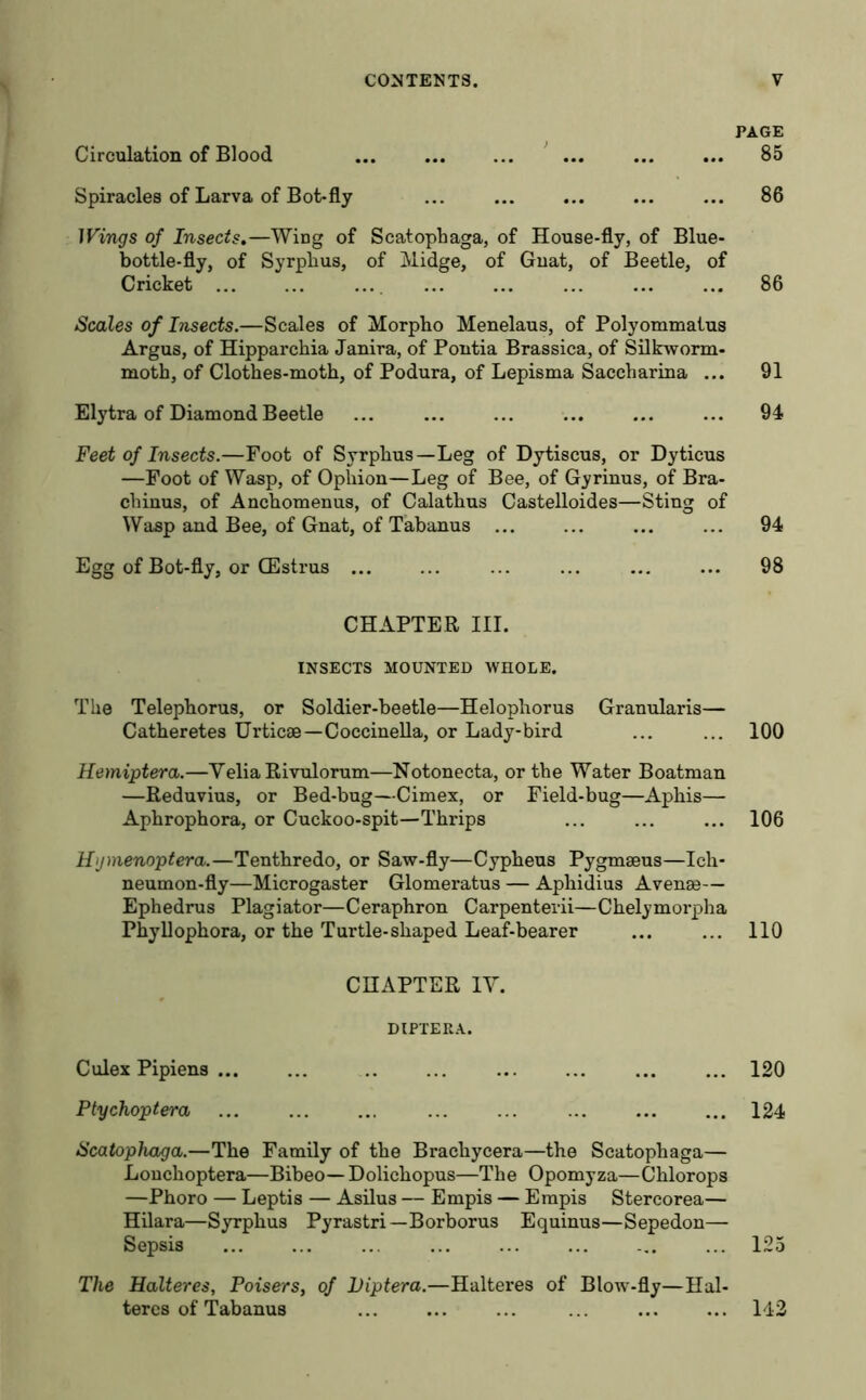 Circulation of Blood Spiracles of Larva of Bot-fly Wings of Insects.—Wing of Scatophaga, of House-fly, of Blue- bottle-fly, of Syrphus, of Midge, of Gnat, of Beetle, of Cricket ... Scales of Insects.—Scales of Morpho Menelaus, of Polyommalus Argus, of Hipparchia Janira, of Pontia Brassica, of Silkworm- moth, of Clothes-moth, of Podura, of Lepisma Saccharina ... Elytra of Diamond Beetle Feet of Insects.—Foot of Syrphus—Leg of Dytiscus, or Dyticus —Foot of Wasp, of Ophion—Leg of Bee, of Gyrinus, of Bra- chinus, of Anckomenus, of Calathus Castelloides—Sting of Wasp and Bee, of Gnat, of Tabanus ... Egg of Bot-fly, or CEstrus CHAPTER III. INSECTS MOUNTED WHOLE. The Telephorus, or Soldier-beetle—Helophorus Granularis— Catberetes Urticae—Coccinella, or Lady-bird Hemiptera.—Yelia Rivulorum—Notonecta, or the Water Boatman —Reduvius, or Bed-bug—Cimex, or Field-bug—Aphis— Aphrophora, or Cuckoo-spit—Thrips Hgmenoptera.—Tenthredo, or Saw-fly—Cypheus Pygmseus—Ich- neumon-fly—Microgaster Glomei'atus — Aphidius Avense— Ephedrus Plagiator—Ceraphron Carpenterii—Chelymoi’pha Phyllophora, or the Turtle-shaped Leaf-bearer CHAPTER IV. DIPTERA. Culex Pipiens ... Ptychoptera Scatophaga.—The Family of the Brachycera—the Scatophaga— Lonchoptera—Bibeo— Dolichopus—The Opomyza—Chlorops —Phoro — Leptis — Asilus — Empis — Empis Stercorea— Hilara—Syrphus Pyrastri— Borborus Equinus—Sepedon— Sepsis The Halteres, Poisers, of Viptera.—Halteres of Blow-fly—Hal- teres of Tabanus PAGE 85 86 86 91 94 94 98 100 106 no 120 124 125 142