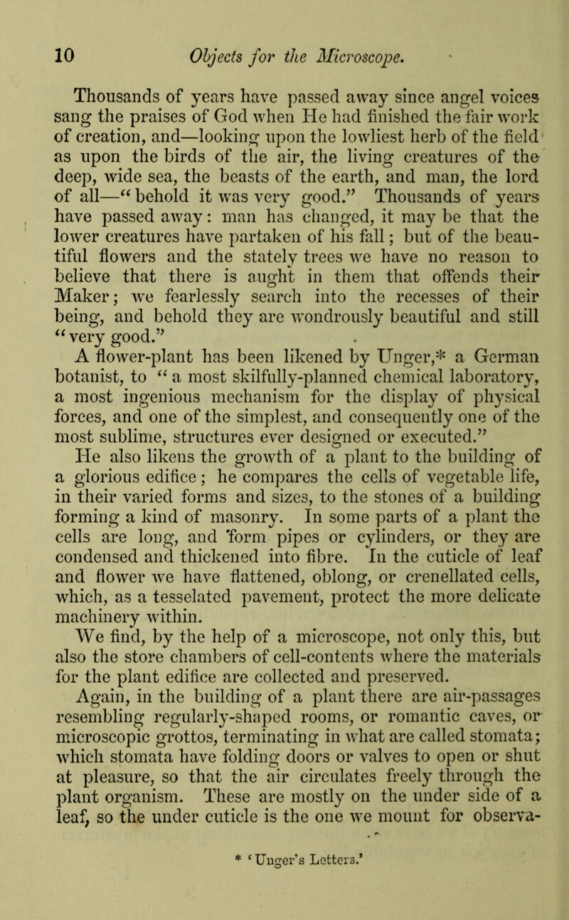 Thousands of years have passed away since angel voices sang the praises of God when He had finished the fair work of creation, and—looking upon the lowliest herb of the field as upon the birds of the air, the living creatures of the deep, wide sea, the beasts of the earth, and man, the lord of all—“ behold it was very good.” Thousands of years have passed away: man has changed, it may be that the lower creatures have partaken of his fall; but of the beau- tiful flowers and the stately trees we have no reason to believe that there is aught in them that offends their Maker; we fearlessly search into the recesses of their being, and behold they are wondrously beautiful and still “ very good.” A flower-plant has been likened by Unger,* a German botanist, to “ a most skilfully-planned chemical laboratory, a most ingenious mechanism for the display of physical forces, and one of the simplest, and consequently one of the most sublime, structures ever designed or executed.” He also likens the growth of a plant to the building of a glorious edifice; he compares the cells of vegetable life, in their varied forms and sizes, to the stones of a building forming a kind of masonry. In some parts of a plant the cells are long, and 'form pipes or cylinders, or they are condensed and thickened into fibre. In the cuticle of leaf and flower we have flattened, oblong, or crenellated cells, which, as a tesselated pavement, protect the more delicate machinery within. We find, by the help of a microscope, not only this, but also the store chambers of cell-contents where the materials for the plant edifice are collected and preserved. Again, in the building of a plant there are air-passages resembling regularly-shaped rooms, or romantic caves, or microscopic grottos, terminating in what are called stomata; which stomata have folding doors or valves to open or shut at pleasure, so that the air circulates freely through the plant organism. These are mostly on the under side of a leaf, so the under cuticle is the one we mount for observa- * ‘Unger’s Letters.*