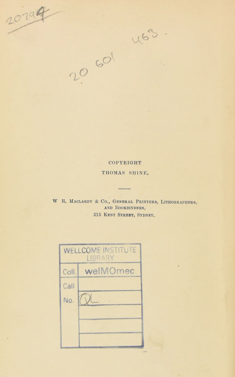 \A COPYRIGHT THOMAS SHINE. W R. Maclardy & Co., General Printers, Lithographers, and Bookbinders, 315 Kent Street, Sydney. WELLCOME INSTITUTE LIBRARY Coll. wefMOmec Call No. r^L .