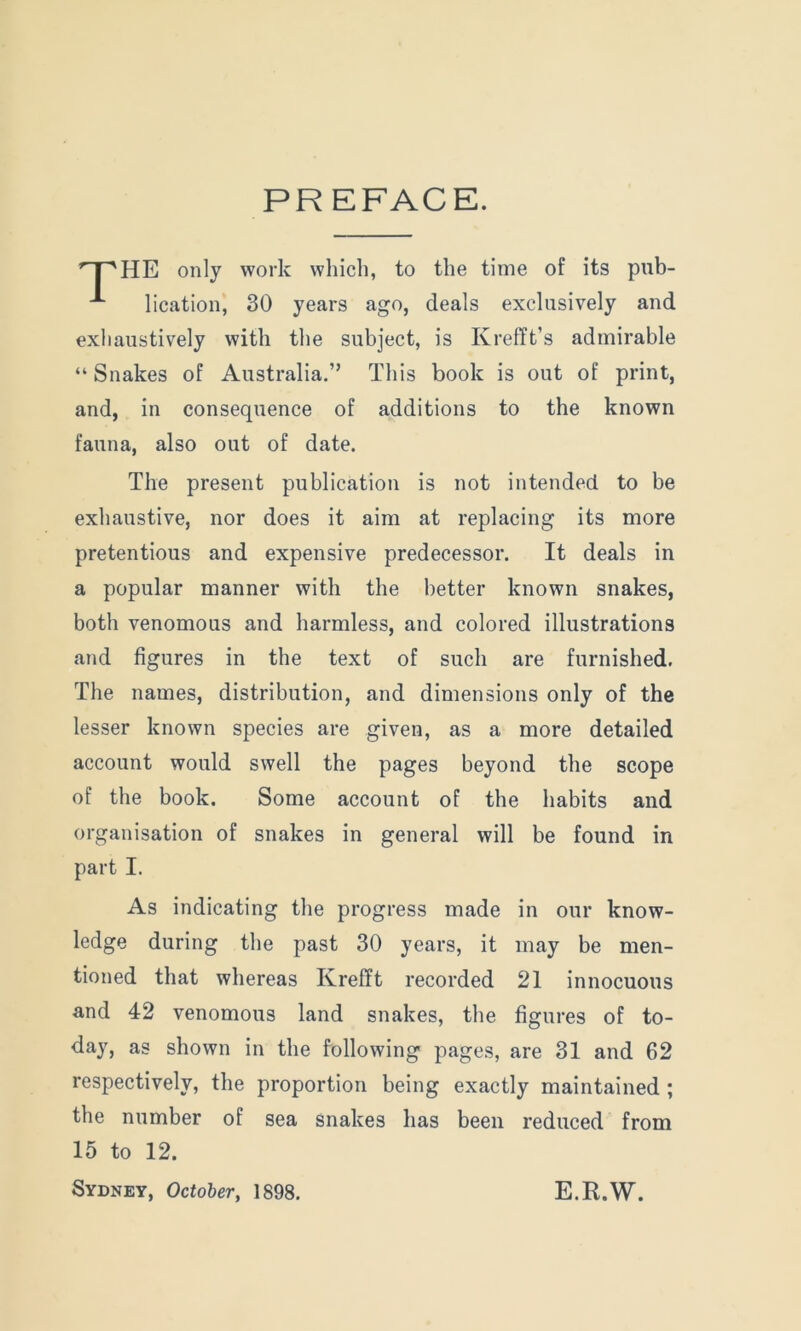 PR EFACE. f'T'HE only work which, to the time of its pub- lication, 30 years ago, deals exclusively and exhaustively with the subject, is Krefft’s admirable “ Snakes of Australia.” This book is out of print, and, in consequence of additions to the known fauna, also out of date. The present publication is not intended to be exhaustive, nor does it aim at replacing its more pretentious and expensive predecessor. It deals in a popular manner with the better known snakes, both venomous and harmless, and colored illustrations and figures in the text of such are furnished. The names, distribution, and dimensions only of the lesser known species are given, as a more detailed account would swell the pages beyond the scope of the book. Some account of the habits and organisation of snakes in general will be found in part I. As indicating the progress made in our know- ledge during the past 30 years, it may be men- tioned that whereas Krefft recorded 21 innocuous and 42 venomous land snakes, the figures of to- day, as shown in the following pages, are 31 and 62 respectively, the proportion being exactly maintained ; the number of sea snakes has been reduced from 15 to 12. Sydney, October, 1898. E.R.W.