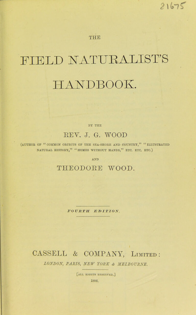 2\t»nZ THE FIELD NATURALISES HANDBOOK. BY THE REV. J. G. WOOD (AUTHOB OF “ COMMON OBJECTS OF THE SEA-SHOEE AND COUNTBY,” “ ILLUSTBATED NATUBAL HISTOEY,” “HOMES WITHOUT HANDS,” ETC. ETC. ETC.) AND THEODORE WOOD. FOVItTII EDITION. CASSELL & COMPANY, Limited: LONDON, PANTS, NEW YORK tfc MELBOURNE. [all BIGHTS BE8EUVKD.] 1880.