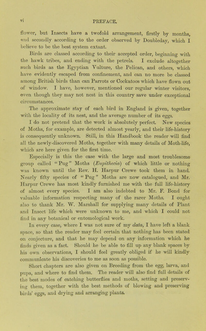 flower, but Insects have a twofold arrangement, firstly by months, and secondly according to the order observed by Doubleday, which I believe to be the best system extant. Birds are classed according to their accepted order, beginning with the hawk tribes, and ending with the petrels. I exclude altogether such birds as the Egyptian Vulture, the Pelican, and others, which have evidently escaped from confinement, and can no more be classed among British birds than can Parrots or Cockatoos which have flown out of window. I have, however, mentioned our regular winter visitors, even though they may not nest in this country save under exceptional circumstances. The approximate stay of each bird in England is given, together with the locality of its nest, and the average number of its eggs. I do not pretend that the work is absolutely perfect. New species of Moths, for example, are detected almost yearly, and their life-history is consequently unknown. Still, in this Handbook the reader will find all the newly-discovered Moths, together with many details of Moth-life, which are here given for the first time. Especially is this the case with the large and most troublesome group called “ Pug ” Moths (Eupithecia) of which little or nothing was known until the Rev. H. Harpur Crewe took them in hand. Nearly fifty species of “Pug” Moths are now catalogued, and Mr. Harpur Crewe has most kindly furnished me with the full life-history of almost every species. I am also indebted to Mr. F. Bond for valuable information respecting many of the rarer Moths. I ought also to thank Mr. W. Marshall for supplying many details of Plant and Insect life which were unknown to me, and which I could not find in any botanical or entomological work. In every case, where I was not sure of my data, I have left a blank space, so that the reader may feel certain that nothing has been stated on conjecture, and that he may depend on any information which he finds given as a fact. Should he be able to fill up any blank spaces by his own observations, I should feel greatly obliged if he will kindly communicate his discoveries to me as soon as possible. Short chapters are also given on Breeding from the egg-, larva, and pupa, and where to find them. The reader will also find full details of the best modes of catching butterflies and moths, setting and preserv- ing them, together with the best methods of blowing and preserving birds’ eggs, and drying and arranging plants.