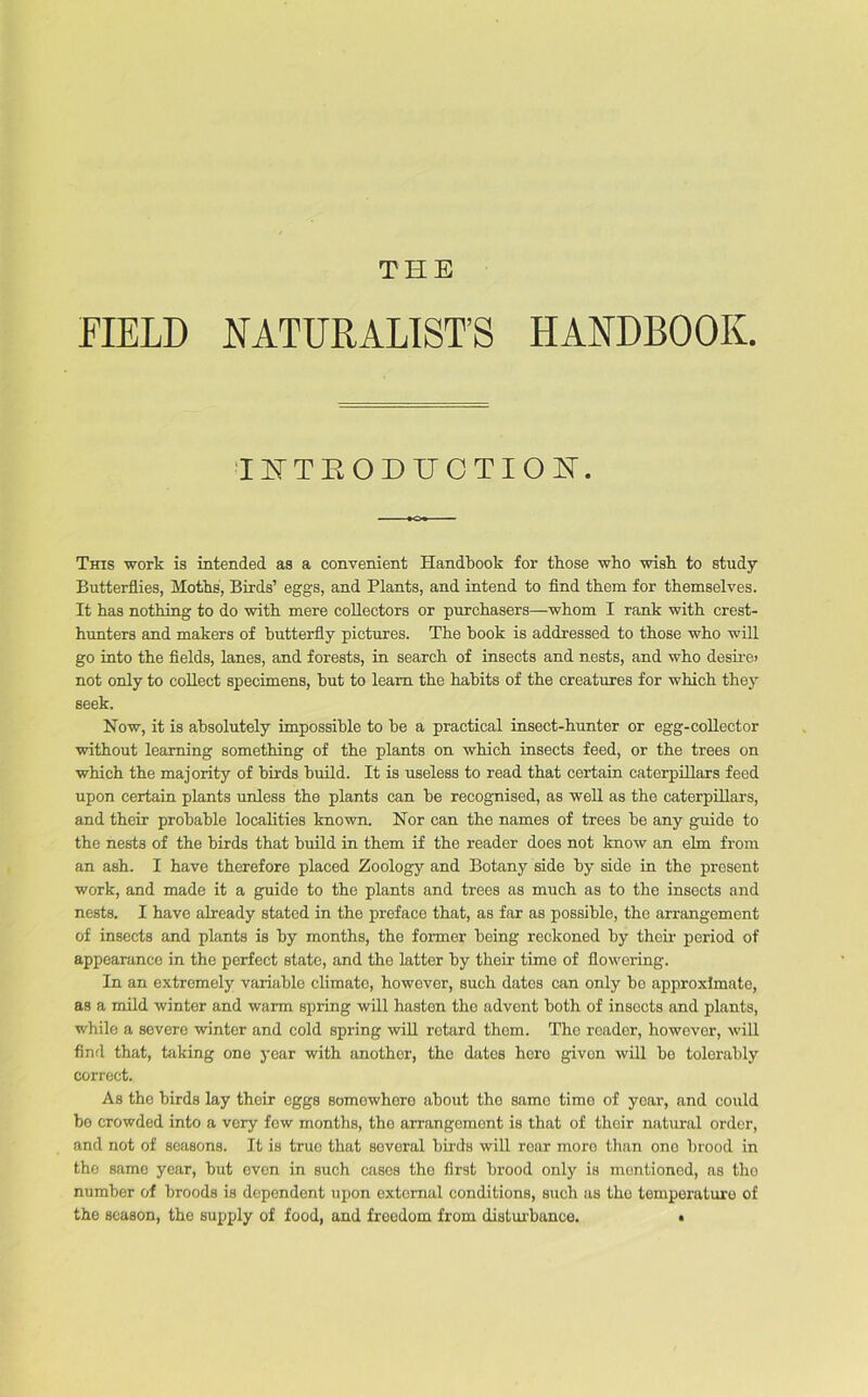 FIELD NATURALIST’S HANDBOOK. INTRODUCTION. This work is intended as a convenient Handbook for those who wish to study Butterflies, Moths, Birds’ eggs, and Plants, and intend to find them for themselves. It has nothing to do with mere collectors or purchasers—whom I rank with crest- hunters and makers of butterfly pictures. The book is addressed to those who will go into the fields, lanes, and forests, in search of insects and nests, and who desire; not only to collect specimens, but to learn the habits of the creatures for which they seek. Now, it is absolutely impossible to be a practical insect-hunter or egg-collector without learning something of the plants on which insects feed, or the trees on which the majority of birds build. It is useless to read that certain caterpillars feed upon certain plants unless the plants can be recognised, as well as the caterpillars, and their probable localities known. Nor can the names of trees be any guide to the nests of the birds that build in them if the reader does not know an elm from an ash. I have therefore placed Zoology and Botany side by side in the present work, and made it a guide to the plants and trees as much as to the insects and nests. I have already stated in the preface that, as far as possible, the arrangement of insects and plants is by months, the former being reckoned by their period of appearanco in the perfect state, and the latter by their time of flowering. In an extremely variable climate, however, such dates can only be approximate, as a mild winter and warm spring will hasten the advent both of insects and plants, while a severe winter and cold spring will retard them. Tho reader, however, will find that, taking one year with another, the dates here givon will be tolerably correct. As the birds lay their eggs somewhere about the same time of year, and could be crowded into a very fow months, the arrangement is that of their natural order, and not of seasons. It is truo that several birds will rear more than one brood in the samo year, but even in such cases tho first brood only is mentioned, as tho number of broods is dependent upon external conditions, such as tho temperature of the season, the supply of food, and freedom from disturbance. •