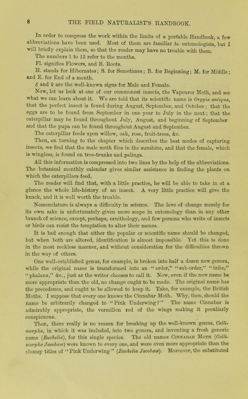 THE FIELD NATURALIST’S HANDBOOK. In order to compress the work within the limits of a portable Handbook, a few abbreviations have been used. Most of them are familiar to entomologists, but I will briefly explain them, so that the reader may have no trouble with them. The numbers 1 to 12 refer to the months. FI. signifies Flowers, and R. Roots. H. stands for Hibernates; S. for Sometimes; B. for Beginning; M. for Middle; and E. for End of a month. 6 and $ are the well-known signs for Male and Female. Now, let us look at one of our commonest insects, the Yapourer Moth, and see what we can learn about it. We are told that its scientific name is Orgyia antiqua, that the perfect insect is found during August, September, and October; that the eggs are to be found from September in one year to July in the next; that the caterpillar may be found throughout July, August, and beginning of September and that the pupa can be found throughout August and September. The caterpillar feeds upon willow, oak, rose, fruit-trees, &c. Then, on turning to the chapter which describes the best modes of capturing insects, we find that the male moth flies in the sunshine, and that the female, which is wingless, is found on tree-trunks and palings. All this information is compressed into two lines by the help of the abbreviations. The botanical monthly calendar gives similar assistance in finding the plants on which the caterpillars feed. The reader will find that, with a little practice, he will be able to take in at a glance the whole life-history of an insect. A very little practice will give the knack, and it is well worth the trouble. Nomenclature is always a difficulty in science. The love of change merely for its own sake is unfortunately given more scope in entomology than in any other branch of science, except, perhaps, ornithology, and few persons who write of insects or birds can resist the temptation to alter their names. It is bad enough that either the popular or scientific name should be changed, but when both are altered, identification is almost impossible. Yet this is done in the most reckless manner, and without consideration for the difficulties thrown in the way of others. One well-established genus, for example, is broken into half a dozen new genera, while the original name is transformed into an “order,” “sub-order,” “tribe,” “ phalanx,” &c., just as the writer chooses to call it. Now, even if the new name be more appropriate than the old, no change ought to be made. The original name has the precedence, and ought to be allowed to keep it. Take, for example, the British Moths. I suppose that every one knows the Cinnabar Moth. Why, then, should the name be arbitrarily changed to “Pink UnderwingP” The name Cinnabar is admirably appropriate, the vermilion red of the wings making it peculiarly conspicuous. Then, there really is no reason for breaking up the well-known genus, Calli- tnorpha, in which it was included, into two genera, and inventing a fresh generic name (Euchelia), for this single species. The old names Cinnabar Moth (Calli- morpha Jacobcccc) were known to every one, and were even more appropriate than the clumsy titles of “Pink Underwing ” (Euchelia Jacobmai). Moreover, the substituted