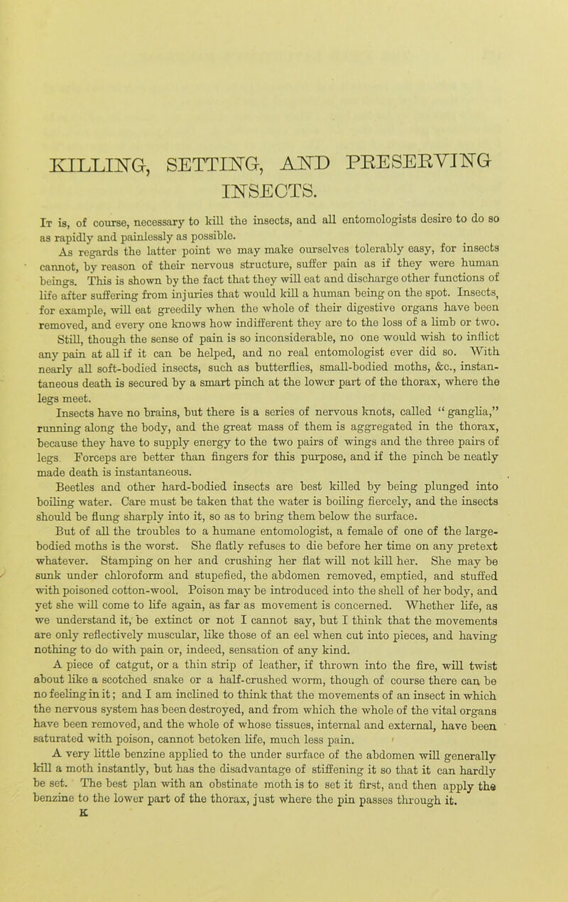 KILLING, SETTING, AND PRESERVING INSECTS. It is, of course, necessary to kill the insects, and all entomologists desire to do so as rapidly and painlessly as possible. As regards the latter point we may make ourselves tolerably easy, for insects cannot, by reason of their nervous structure, suffer pain as if they were human beings. This is shown by the fact that they will eat and discharge other functions of life after suffering from injuries that would kill a human being on the spot. Insects, for example, will eat greedily when the whole of their digestive organs have been removed, and every one knows how indifferent they ai’e to the loss of a limb or two. Still, though the sense of pain is so inconsiderable, no one would wish to inflict any pain at all if it can be helped, and no real entomologist ever did so. With nearly all soft-bodied insects, such as butterflies, small-bodied moths, &c., instan- taneous death is secured by a smart pinch at the lower part of the thorax, where the legs meet. Insects have no brains, but there is a series of nervous knots, called “ ganglia,” running along the body, and the great mass of them is aggregated in the thorax, because they have to supply energy to the two pairs of wings and the three pairs of legs. Forceps are better than fingers for this purpose, and if the pinch be neatly made death is instantaneous. Beetles and other hard-bodied insects are best killed by being plunged into boiling water. Care must be taken that the water is boiling fiercely, and the insects should be flung sharply into it, so as to bring them below the surface. But of all the troubles to a humane entomologist, a female of one of the large- bodied moths is the worst. She flatly refuses to die before her time on any pretext whatever. Stamping on her and crushing her flat will not kill her. She may be sunk under chloroform and stupefied, the abdomen removed, emptied, and stuffed with poisoned cotton-wool. Poison may be introduced into the shell of her body, and yet she will come to life again, as far as movement is concerned. Whether life, as we understand it, be extinct or not I cannot say, but I think that the movements are only reflectively muscular, like those of an eel when cut into pieces, and having nothing to do with pain or, indeed, sensation of any kind. A piece of catgut, or a thin strip of leather, if thrown into the fire, will twist about like a scotched snake or a half-crushed worm, though of course there can be no feeling in it; and I am inclined to think that the movements of an insect in which the nervous system has been destroyed, and from which the whole of the vital organs have been removed, and the whole of whose tissues, internal and external, have been saturated with poison, cannot betoken life, much less pain. A very little benzine applied to the under surface of the abdomen will generally kill a moth instantly, but has the disadvantage of stiffening it so that it can hardly be set. The best plan with an obstinate moth is to set it first, and then apply the benzine to the lower part of the thorax, just where the pin passes through it. K