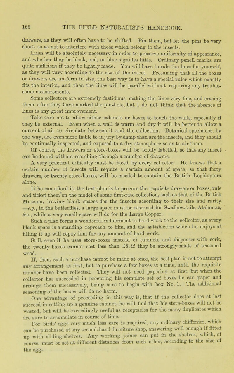 drawers, as they will often have to he shifted. Pin them, hut let the pins he very short, so as not to interfere with those which belong to the insects. Lines will he absolutely necessary in order to preserve uniformity of appearance, and whether they he black, red, or blue signifies little. Ordinary pencil marks are quite sufficient if they he lightly made. You will have to rule the lines for yourself, as they will vary according to the size of the insect. Presuming that all the boxes or drawers are uniform in size, the best way is to have a special ruler which exactly fits the interior, and then the lines will he parallel without requiring any trouble- some measurements. Some collectors are extremely fastidious, making the lines very fine, and erasing them after they have marked the pin-hole, but I do not think that the absence of lines is any great improvement. Take care not to allow either cabinets or boxes to touch the walls, especially if they be external. Even when a wall is warm and diy it will be better to allow a current of air to circulate between it and the collection. Botanical specimens, by the way, are even more liable to injury by damp than are the insects, and they should be continually inspected, and exposed to a dry atmosphere so as to air them. Of course, the drawers or store-boxes will be boldly labelled, so that any insect can be found without searching through a number of drawers. A very practical difficulty must be faced by every collector. He knows that a certain number of insects will require a certain amount of space, so that forty drawers, or twenty store-boxes, will be needed to contain the British Lepidoptera alone. If he can afford it, the best plan is to procure the requisite drawers or boxes, rule and ticket them on the model of some first-rate collection, such as that of the British Museum, leaving blank spaces for the insects according to their size and rarity —e.g., in the butterflies, a large space must be reserved for Swallow-tails, Atalantas, &c., while a very small space will do for the Large Copper. Such a plan forms a wonderful inducement to hard work to the collector, as every blank space is a standing reproach to him, and the satisfaction which he enjoys at filling it up will repay him for any amount of hard work. Still, even if he uses store-boxes instead of cabinets, and dispenses with cork, the twenty boxes cannot cost less than £8, if they be strongly made of seasoned wood. If, then, such a purchase cannot be made at once, the best plan is not to attempt any arrangement at first, but to purchase a few boxes at a time, until the requisite number have been collected. They will not need papering at first, but when the collector has succeeded in procuring his complete set of boxes he can paper and arrange them successively, being sure to begin with box No. 1. The additional seasoning of the boxes will do no harm. One advantage of proceeding in this way is, that if the collector does at last succeed in setting up a genuine cabinet, he will find that his storo-boxes will not be wasted, but will be exceedingly useful as receptacles for the many duplicates which are sure to accumulate in course of time. For birds’ eggs very much less care is required, any ordinary chiffonier, which can be purchased at any second-hand furniture shop, answering well enough if fitted up with sliding shelves. Any working joiner ran put in the shelves, which, of course, must be set at different distances from each other, according to the sizo of the egg.