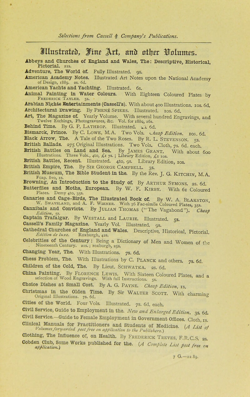 tfllusirafeir, JFme ^rf, anil rrtljcr Dalunwa. Abbeys and Churches of England and Wales, Tbe: Descriptive, Historical Pictorial. 21s. Adventure, Tbe World of. Fully Illustrated. 9s. American Academy Notes. Illustrated Art Notes upon the National Academy of Design, 1889. 2s. 6d. American Yachts and Yachting. Illustrated. 6s. Animal Painting in Water Colours. With Eighteen Coloured Plates by Frederick Tayler. 5s. Arabian Nights Rntertainments (Cassell’s). With about 400 Illustrations. 10s. 6d. Architectural Drawing. By Phene Spiers. Illustrated. 10s. 6d. Art, The Magazine of Yearly Volume. With several hundred Engravings, and Twelve Etchings, Photogravures, &c. Vol. for i88q, 16s. Behind Time. By G. P. Lathrop. Illustrated, il. 6d. Bismarck, Prince. By C. Lowe, M. A. Two Vols. <~keap Edition. 10s. 6d. Black Arrow, The. A Tale of the Two Roses. By R. L. Stevenson. 5s. British Ballads. 275 Original Illustrations. Two Vols. Cloth, 7s. 6d. each. British Battles on Land and Sea. By James Grant. With about 600 Illustrations. Three Vols., 4to, £1 ys. ; Library Edition, £1 10s. British Battles, Recent. Illustrated. 4to, 9s. Library Edition, 10s. British Empire, The. By Sir George Campbell. 3s. British Museum, The Bible Student in the. By the Rev. T. G. Kitchin M A Fcap. 8vo, is. J • > • Browning, An Introduction to the Study of. By Arthur Symons. 2s. 6d. Butterflies and Moths, European. By W. F. Kirby. With 61 Coloured Plates. Demy 4to, 35s. Canaries and Cage-Birds, The Illustrated Book of. By W. A. Blakston W. Swaysland, and A. F. Wiener. With 56 Fac-simile Coloured Plates, 35s. ’ Cannibals and Convicts. By Julian Thomas (“The Vagabond”). Cheat Edition, 5s. ' * Captain Trafalgar. By Westall and Laurie. Illustrated. 5s. Cassell’s Family Magazine. Yearly Vol. Illustrated. 9s. Cathedral Churches of England and Wales. Descriptive, Historical, Pictorial Edition de luxe. Roxburgh, 42s. Celebrities of the Century: Being a Dictionary of Men and Women of the Nineteenth Century. 21s.; roxburgh, 25s. Changing Year, The. With Illustrations. 7s. 6d. Chess Problem, The. With Illustrations by C. Planck and others. 7s. 6d. Children of the Cold, The. By Lieut. Sci-iwatka. 2s. 6d. China Painting By Florence Lewis. With Sixteen Coloured Plates, and a selection of Wood Engravings. With full Instructions. 5s. Choice Dishes at Small Cost. By A. G. Payne. Cheap Edition, is. Christmas in the Olden Time. By Sir Walter Scott. With’ charming Original Illustrations. 7s. 6d. 0 Cities of the World. Four Vols. Illustrated. 7s. 6d. each. Civil Service, Guide to Employment in the. New and Enlarged Edition. 3a 6d. Civil Service.—Guide to Female Employment in Government Offices. Cloth, is. Clinical Manuals for Practitioners and Students of Medicine (A Tilt „/ Volumes forwarded post free on application to the Publishers.) V ' Clothing, The Influence of, on Health. By Frederick Treves, F.R.C.S 2s C°bd W°rkS PUbU8hed f0r lhe- (A Complete List post free on