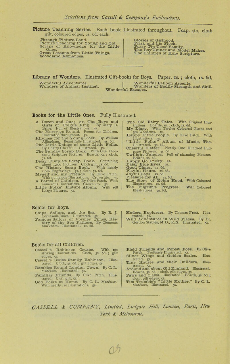 Picture Teaching Series. Each book gilt, coloured edges, 2s. 6d. each. Through Picture-!;and. Picture Teaching for Young and Old. Scraps of Knowledge for the Little Ones. Great Lessons from Little Things. Woodland Eomancea. Illustrated throughout. Fcap. 4to, cloth Stories of Girlhood. Frisk and his Flock. Pussy Tip-Toes’ Family. The Boy Joiner and Model Maker. The Children of Holy Scripture. Library of Wonders. Illustrated Gift-books for Boys. Paper, is. ; cloth, is. 6ct Wonderful Adventures. | Wonderful Balloon Ascents. Wonders of Animal Instinct. | Wonders of Bodily Strength and Skill. Wonderful Escapes. Books for the Little Ones. Fully Illustrated. A Dozen and One; or, The BoyB and G-irls of Polly’s Bing. By Mary D. Brine. Full of Illustrations. 5s. The Merry-go-Round. Poems for Children. Illustrated throughout. 5s. Rhymes for the Young Folk. By William Allingham. Beautifully Illustrated. 3s. 6d. The Little Doings of some Little Folks. By Chatty Cheerful. Illustrated. 5s. The Sunday Scrap Book. With One Thou- sand Scripture Pictures. Boards, 5s.; cloth, 7s. 6d. Daisy Dimple’s Scrap Book. Containing about 1,000 Pictures. Cloth gilt, 7s. 6d. The History Scrap Book. With nearly 1,000 Engravings. 5s.; cloth, 7s. 6d. Myself ana my Friends. By Olive Patch. With numerous Illustrations. Crown 4to. 5s. A Parcel of Children. By Olive Patch. With numerous Illustrations. Crown 4to. 5s. Little Folks’ Picture Album. With 168 Large Pictures. 5s. The Old Fairy Tales. With Original Illus- trations. Boards, is.; cloth, is. 6d. My Diary. With Twelve Coloured Plates and 366 Woodcuts, is. Happy Little People. By Olive Patch. With Illustrations. 5s. “Little Folks” Album of Music, The. Illustrated. 3s. 6d. Cheerful Clatter. Nearly One Hundred Full- page Pictures. 3s. 6d. Twilight Fancies. Full of charming Pictures. Boards, 2s. 6d. Happy Go Lucky. 2s. Daisy Blue Eyes. 2s. Good Times, is. 6d. Playful Hours, is. 6d. Joyful Days. is. 6d. Pleasure for All. is. 6d. • The Story of Robin Hood. With Coloured Illustrations. 2s. 6d. The Pilgrim’s Progress. With Coloured Illustrations. 2s. 6d. Books for Boys. Ships, Sailors, and the Sea. By R. J. Cornewall-Jones. Illustrated. 5s. Famous Sailors of Former Times, His- tory of the Sea Fathers. By Clements Markham. Illustrated. 2s. 6d. Modern Explorers. By Thomas Frost. Illus- trated. 5s. Wild Adventures in Wild Places. By Dr. Gordon Stables, M.D., R.N. Illustrated. 5s. Books for all Children. Cassell’s Robinson Crusoe. With too striking Illustrations. Cloth, 3s. 6d. ; gilt edges, 5s. Cassell’s Swiss Family Robinson. Illus- trated. Cloth, 3s. 6d.; gilt edges, 5s. Rambles Round London Town. By C. L. Mateaux. Illustrated. 5s. Familiar Friends. By Olive Patch. Illus- trated. Cloth gilt, 5s. Oda Folks at Home. By C. L. Matdaux. With nearly 150 Illustrations. 5s. Field Friends and Forest Foes. By Olive Patch. Profusely Illustrated. 5s. Silver Wings and Golden Scales. Illus- trated. 5s. Tiny Houses and their Builders. Illus- trated. 5s. Around and about Old England. Illustrated. Boards, 3s. 6d. ; cloth, gilt edges, 5s. Paws and. Claws. Illustrated. Boards, 3s. 6d.; cloth, gilt edges, 5s. Tim Trumblo4B “ Little Mother.” By C L Mateaux. Illustrated. 5s. CASSELL <Sc COMPANY\ Limited, Ludgate Hill, London, Pans, New York do Melbourne.