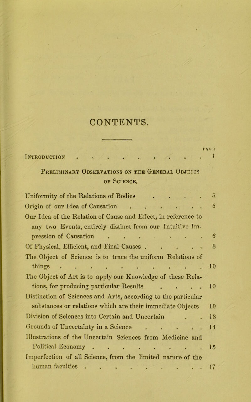 CONTENTS. r A O B Introduction I Preliminary Observations on the General Objects of Science. Uniformity of the Relations of Bodies . ... o Origin of our Idea of Causation . . . . . . 6 Our Idea of the Relation of Cause and Effect, in reference to any two Events, entirely distinct from our Intuitive Im- pression of Causation ....... 6 Of Physical, Efficient, and Final Causes . . . . . 8 The Object of Science is to trace the uniform Relations of things . . . . . . . . . .10 The Object of Art is to apply our Knowledge of these Rela- tions, for producing particular Results . . ..10 Distinction of Sciences and Arts, according to the particular substances or relations which are their immediate Objects 10 Division of Sciences into Certain and Uncertain . .13 Grounds of Uncertainty in a Science . . . . . 14 Illustrations of the Uncertain Sciences from Medicine and Political Economy 15 Imperfection of all Science, from the limited nature of the human faculties 17