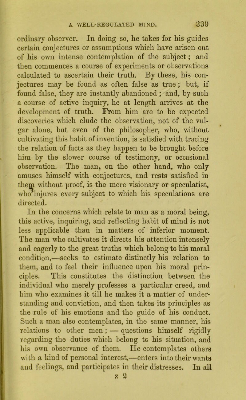 ordinary observer. In doing so, he takes for his guides certain conjectures or assumptions which have arisen out of his own intense contemplation of the subject; and then commences a course of experiments or observations calculated to ascertain their truth. By these, his con- jectures may be found as often false as tme ; but, if found false, they are instantly abandoned ; and, by such a course of active inquiry, he at length arrives at the development of truth. From him are to be expected discoveries which elude the observation, not of the vul- gar alone, but even of the philosopher, who, without cultivating this habit of invention, is satisfied with tracing the relation of facts as they happen to be brought before him by the slower course of testimony, or occasional observation. The man, on the other hand, who only amuses himself with conjectures, and rests satisfied in them without proof, is the mere visionary or speculatist, who*injures every subject to which his speculations are directed. In the concerns which relate to man as a moral being, this active, inquiring, and reflecting habit of mind is not less applicable than in matters of inferior moment. The man who cultivates it directs his attention intensely and eagerly to the great truths which belong to his moral condition,—seeks to estimate distinctly his relation to them, and to feel their influence upon his moral prin- ciples. This constitutes the distinction between the individual who merely professes a particular creed, and him who examines it till he makes it a matter of under- standing and conviction, and then takes its principles as the rule of his emotions and the guide of his conduct. Such a man also contemplates, in the same manner, his relations to other men; — questions himself rigidly regarding the duties which belong tc his situation, and his own observance of them. He contemplates others with a kind of personal interest,—enters into their wants and feelings, and participates in their distresses. In all