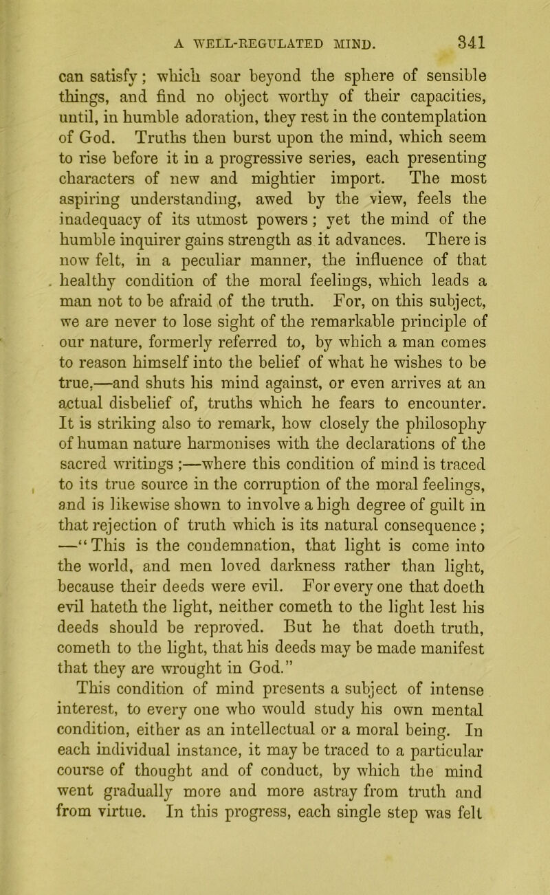 can satisfy; wliicli soar beyond the sphere of sensible things, and find no object worthy of their capacities, until, in humble adoration, they rest in the contemplation of God. Truths then burst upon the mind, which seem to rise before it in a progressive series, each presenting characters of new and mightier import. The most aspiring understanding, awed by the view, feels the inadequacy of its utmost powers; yet the mind of the humble inquirer gains strength as it advances. There is now felt, in a peculiar manner, the influence of that healthy condition of the moral feelings, which leads a man not to he afraid of the truth. For, on this subject, we are never to lose sight of the remarkable principle of our nature, formerly referred to, by which a man comes to reason himself into the belief of what he wishes to be true.—and shuts his mind against, or even arrives at an actual disbelief of, truths which he fears to encounter. It is striking also to remark, how closely the philosophy of human nature harmonises with the declarations of the sacred writings ;—where this condition of mind is traced to its true source in the corruption of the moral feelings, and is likewise shown to involve a high degree of guilt in that rejection of truth which is its natural consequence; —“This is the condemnation, that light is come into the world, and men loved darkness rather than light, because their deeds were evil. For every one thatdoeth evil hateth the light, neither cometh to the light lest his deeds should be reproved. But he that doeth truth, cometh to the light, that his deeds may be made manifest that they are wrought in God.” This condition of mind presents a subject of intense interest, to every one who would study his own mental condition, either as an intellectual or a moral being. In each individual instance, it may be traced to a particular course of thought and of conduct, by which the mind went gradually more and more astray from truth and from virtue. In this progress, each single step was felt