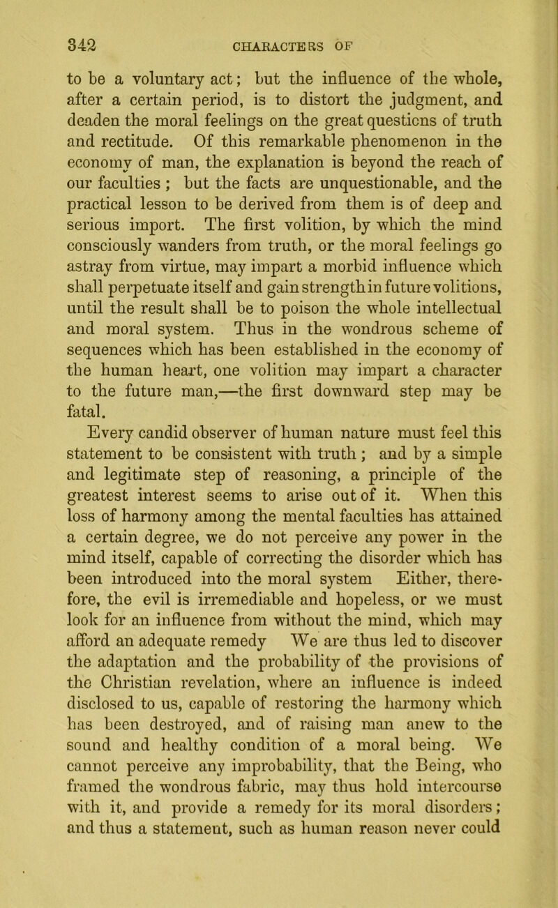 to be a voluntary act; but the influence of the whole, after a certain period, is to distort the judgment, and deaden the moral feelings on the great questions of truth and rectitude. Of this remarkable phenomenon in the economy of man, the explanation is beyond the reach of our faculties ; but the facts are unquestionable, and the practical lesson to be derived from them is of deep and serious import. The first volition, by which the mind consciously wanders from truth, or the moral feelings go astray from virtue, may impart a morbid influence which shall perpetuate itself and gain strength in future volitions, until the result shall be to poison the whole intellectual and moral system. Thus in the wondrous scheme of sequences which has been established in the economy of the human heart, one volition may impart a character to the future man,—the first downward step may be fatal. Every candid observer of human nature must feel this statement to be consistent with truth ; and by a simple and legitimate step of reasoning, a principle of the greatest interest seems to arise out of it. When this loss of harmony among the mental faculties has attained a certain degree, we do not perceive any power in the mind itself, capable of correcting the disorder which has been introduced into the moral system Either, there- fore, the evil is irremediable and hopeless, or we must look for an influence from without the mind, which may afford an adequate remedy We are thus led to discover the adaptation and the probability of the provisions of the Christian revelation, where an influence is indeed disclosed to us, capable of restoring the harmony which has been destroyed, and of raising man anew to the sound and healthy condition of a moral being. We cannot perceive any improbability, that the Being, who framed the wondrous fabric, may thus hold intercourse with it, and provide a remedy for its moral disorders; and thus a statement, such as human reason never could