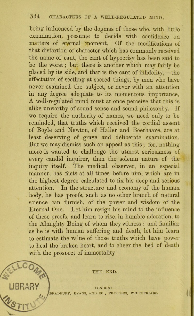 544 CHARACTERS OF A WELL-REGULATED MIND. being influenced by the dogmas of those who, with little examination, presume to decide with confidence on matters of eternal moment. Of the modifications of that distortion of character which has commonly received %/ the name of cant, the cant of hypocrisy has been said to be the worst; but there is another which may fairly be placed by its side, and that is the cant of infidelity,—the affectation of scoffing at sacred things, by men who have never examined the subject, or never with an attention in any degree adequate to its momentous importance. A well-regulated mind must at once perceive that this is alike unworthy of sound sense and sound philosophy. If we require the authority of names, we need only to be reminded, that truths which received the cordial assent of Boyle and Newton, of Haller and Boerhaave, are at least deserving of grave and deliberate examination. But we may dismiss such an appeal as this; for, nothing more is wanted to challenge the utmost seriousness of every candid inquirer, than the solemn nature of the inquiry itself. The medical observer, in an especial manner, has facts at all times before him, which are in the highest degree calculated to fix his deep and serious attention. In the structure and economy of the human body, he has proofs, such as no other branch of natural science can furnish, of the power and wisdom of the Eternal One. Let him resign his mind to the influence of these proofs, and learn to rise, in humble adoration, to the Almighty Being of whom they witness: and familiar as he is with human suffering and death, let him learn to estimate the value of those truths which have power to heal the broken heart, and to cheer the bed of death with the prospect of immortality I LONDON I BRADBURY, EVANS, AND CO., PRINTERS, VVHITEFRIARS, THE END