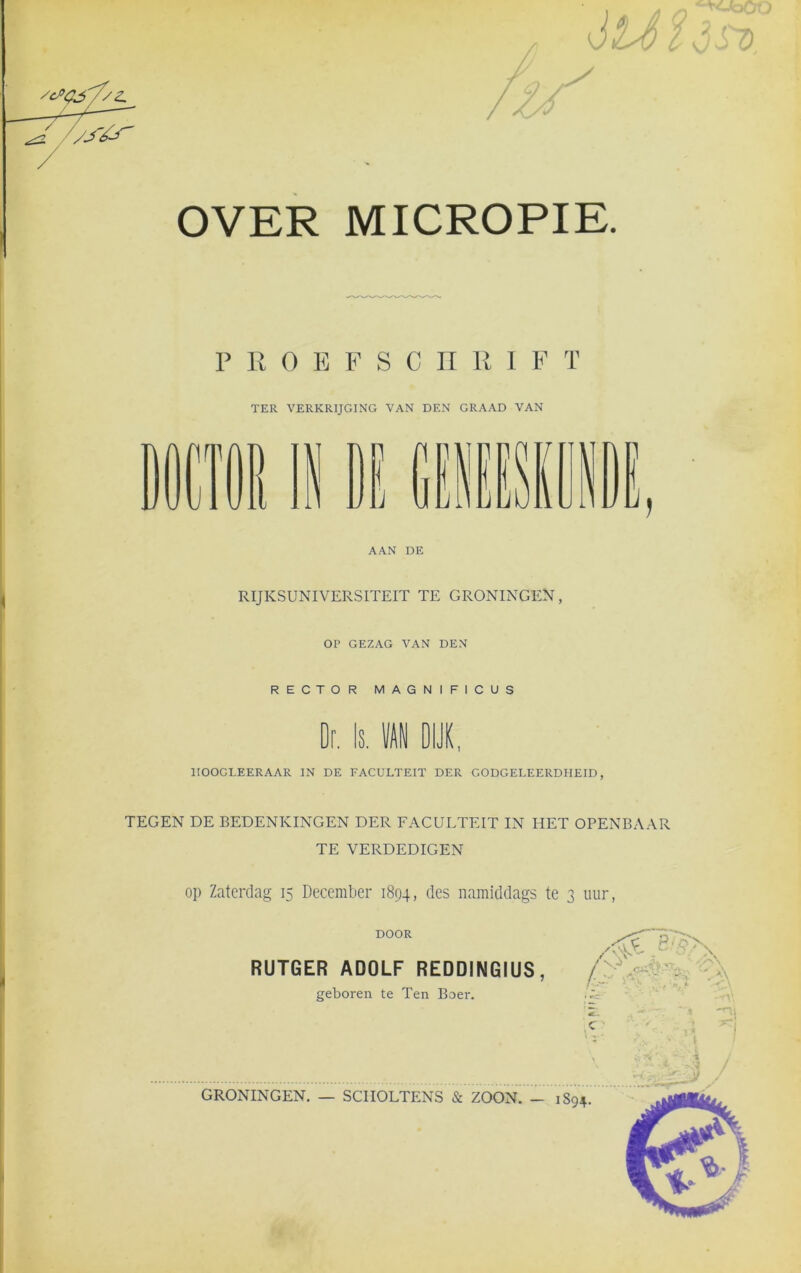 '/S&r OVER MICROPIE. PROEFSCHRI F ï TER VERKRIJGING VAN DEN GRAAD VAN AAN DE RIJKSUNIVERSITEIT TE GRONINGEN, OP GEZAG VAN DEN RECTOR MAGNIFICUS Dr. Is. 1 DIJK, 1IOOCLEERAAR IN DE FACULTEIT DER GODGELEERDHEID, TEGEN DE BEDENKINGEN DER FACULTEIT IN HET OPENBAAR TE VERDEDIGEN op Zaterdag 15 December 1894, des namiddags te 3 uur, DOOR RUTGER ADOLF REDDINGIUS geboren te Ten Boer. ,•4*. S -: /S' cié f j: ' c • GRONINGEN. — SCIIOLTENS & ZOON. - 1S94.